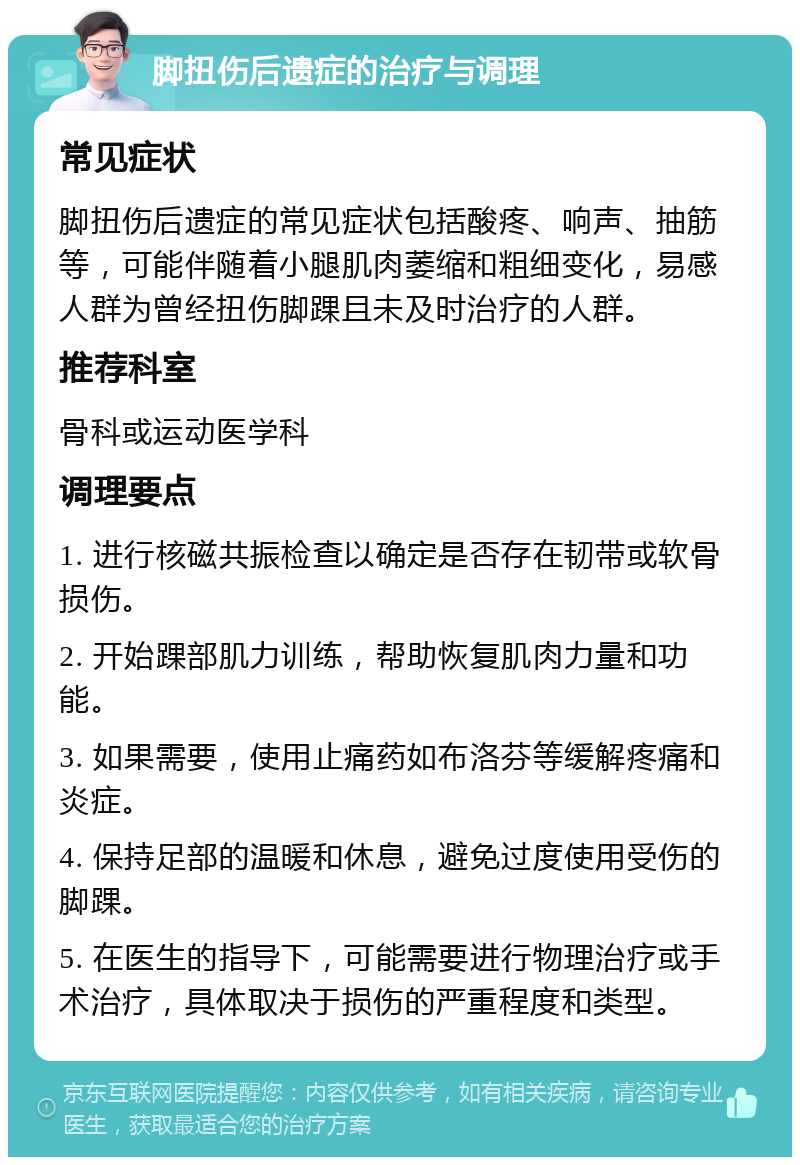 脚扭伤后遗症的治疗与调理 常见症状 脚扭伤后遗症的常见症状包括酸疼、响声、抽筋等，可能伴随着小腿肌肉萎缩和粗细变化，易感人群为曾经扭伤脚踝且未及时治疗的人群。 推荐科室 骨科或运动医学科 调理要点 1. 进行核磁共振检查以确定是否存在韧带或软骨损伤。 2. 开始踝部肌力训练，帮助恢复肌肉力量和功能。 3. 如果需要，使用止痛药如布洛芬等缓解疼痛和炎症。 4. 保持足部的温暖和休息，避免过度使用受伤的脚踝。 5. 在医生的指导下，可能需要进行物理治疗或手术治疗，具体取决于损伤的严重程度和类型。