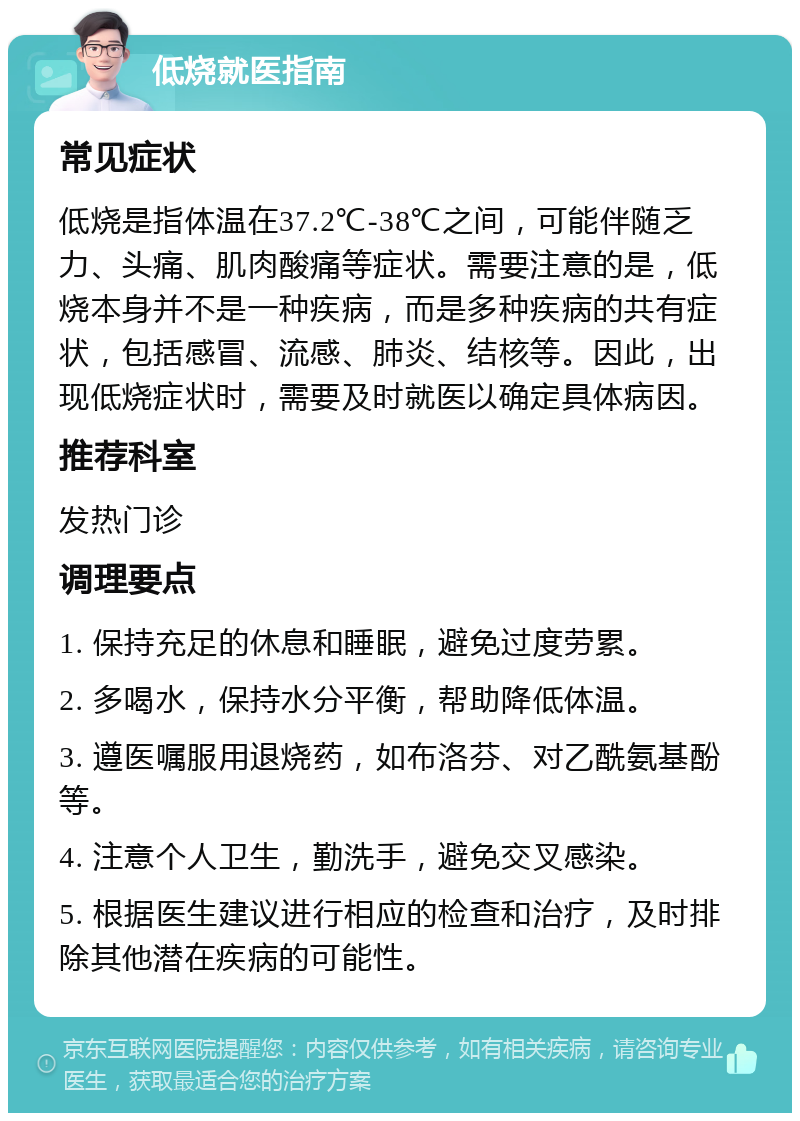 低烧就医指南 常见症状 低烧是指体温在37.2℃-38℃之间，可能伴随乏力、头痛、肌肉酸痛等症状。需要注意的是，低烧本身并不是一种疾病，而是多种疾病的共有症状，包括感冒、流感、肺炎、结核等。因此，出现低烧症状时，需要及时就医以确定具体病因。 推荐科室 发热门诊 调理要点 1. 保持充足的休息和睡眠，避免过度劳累。 2. 多喝水，保持水分平衡，帮助降低体温。 3. 遵医嘱服用退烧药，如布洛芬、对乙酰氨基酚等。 4. 注意个人卫生，勤洗手，避免交叉感染。 5. 根据医生建议进行相应的检查和治疗，及时排除其他潜在疾病的可能性。