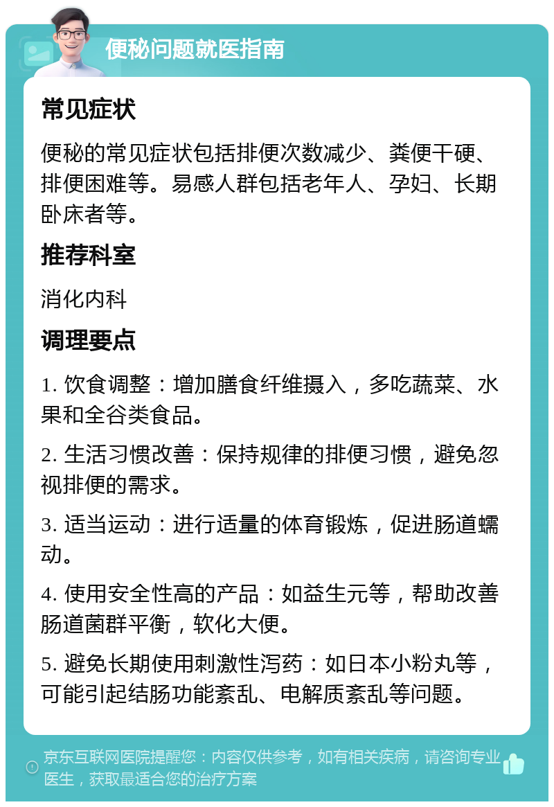 便秘问题就医指南 常见症状 便秘的常见症状包括排便次数减少、粪便干硬、排便困难等。易感人群包括老年人、孕妇、长期卧床者等。 推荐科室 消化内科 调理要点 1. 饮食调整：增加膳食纤维摄入，多吃蔬菜、水果和全谷类食品。 2. 生活习惯改善：保持规律的排便习惯，避免忽视排便的需求。 3. 适当运动：进行适量的体育锻炼，促进肠道蠕动。 4. 使用安全性高的产品：如益生元等，帮助改善肠道菌群平衡，软化大便。 5. 避免长期使用刺激性泻药：如日本小粉丸等，可能引起结肠功能紊乱、电解质紊乱等问题。