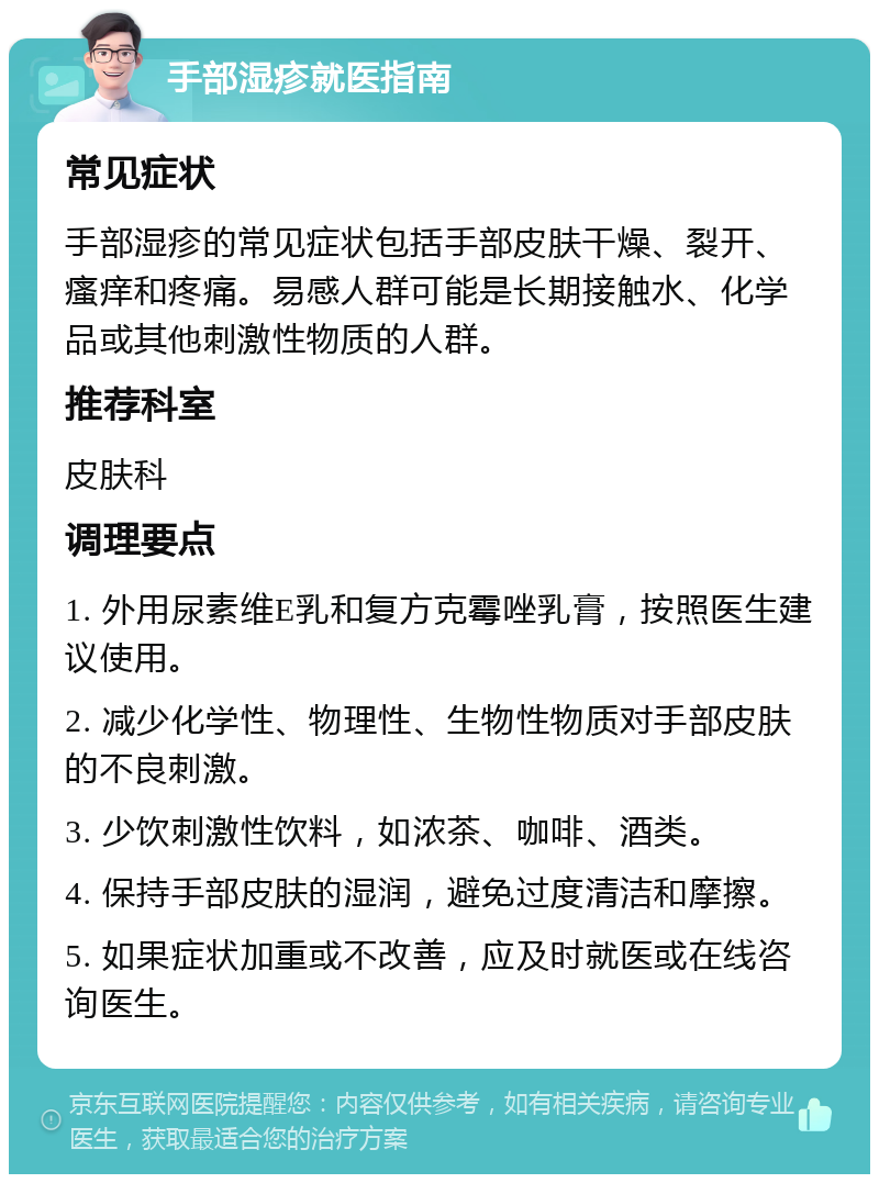 手部湿疹就医指南 常见症状 手部湿疹的常见症状包括手部皮肤干燥、裂开、瘙痒和疼痛。易感人群可能是长期接触水、化学品或其他刺激性物质的人群。 推荐科室 皮肤科 调理要点 1. 外用尿素维E乳和复方克霉唑乳膏，按照医生建议使用。 2. 减少化学性、物理性、生物性物质对手部皮肤的不良刺激。 3. 少饮刺激性饮料，如浓茶、咖啡、酒类。 4. 保持手部皮肤的湿润，避免过度清洁和摩擦。 5. 如果症状加重或不改善，应及时就医或在线咨询医生。