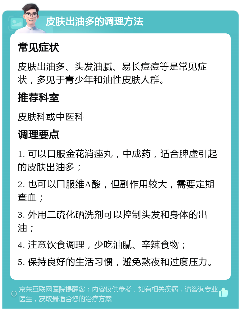 皮肤出油多的调理方法 常见症状 皮肤出油多、头发油腻、易长痘痘等是常见症状，多见于青少年和油性皮肤人群。 推荐科室 皮肤科或中医科 调理要点 1. 可以口服金花消痤丸，中成药，适合脾虚引起的皮肤出油多； 2. 也可以口服维A酸，但副作用较大，需要定期查血； 3. 外用二硫化硒洗剂可以控制头发和身体的出油； 4. 注意饮食调理，少吃油腻、辛辣食物； 5. 保持良好的生活习惯，避免熬夜和过度压力。