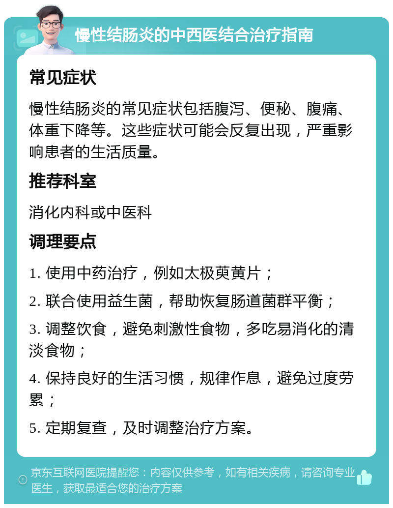 慢性结肠炎的中西医结合治疗指南 常见症状 慢性结肠炎的常见症状包括腹泻、便秘、腹痛、体重下降等。这些症状可能会反复出现，严重影响患者的生活质量。 推荐科室 消化内科或中医科 调理要点 1. 使用中药治疗，例如太极萸黄片； 2. 联合使用益生菌，帮助恢复肠道菌群平衡； 3. 调整饮食，避免刺激性食物，多吃易消化的清淡食物； 4. 保持良好的生活习惯，规律作息，避免过度劳累； 5. 定期复查，及时调整治疗方案。