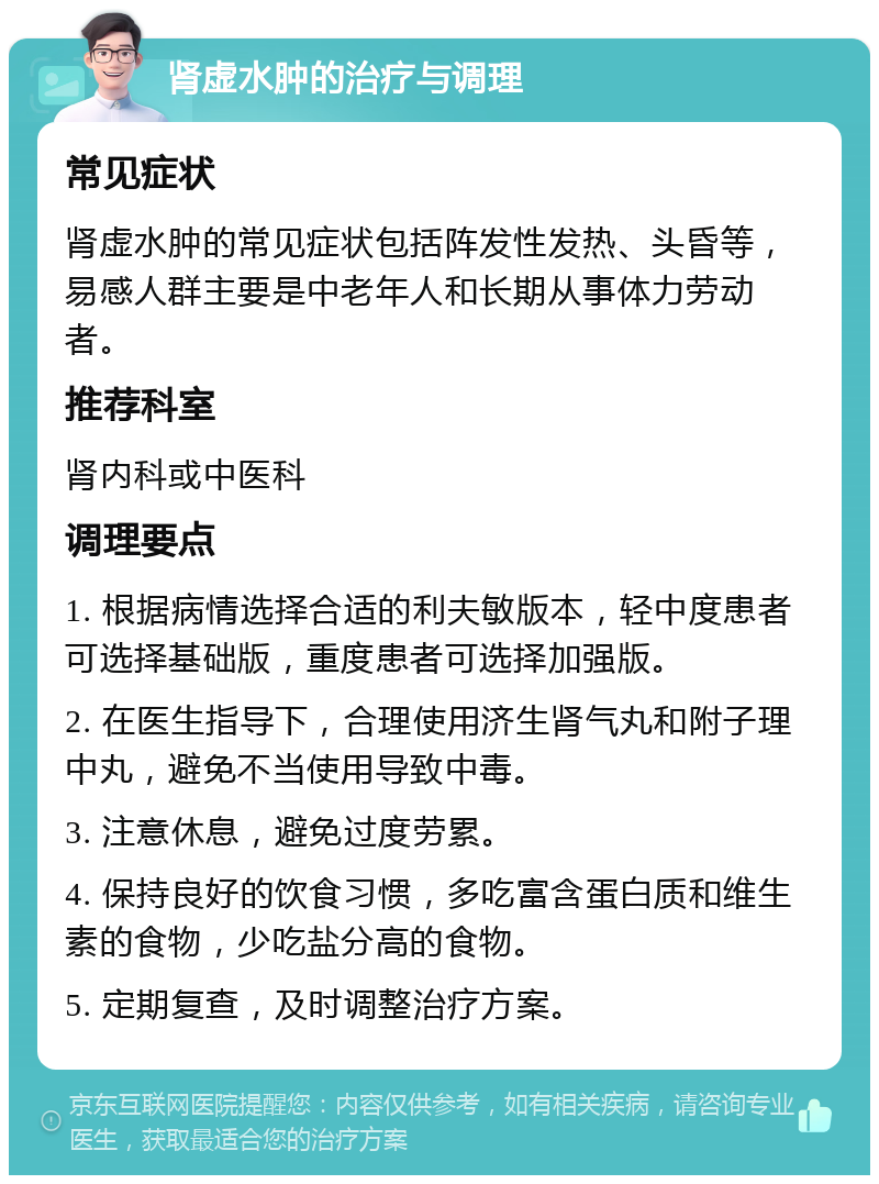 肾虚水肿的治疗与调理 常见症状 肾虚水肿的常见症状包括阵发性发热、头昏等，易感人群主要是中老年人和长期从事体力劳动者。 推荐科室 肾内科或中医科 调理要点 1. 根据病情选择合适的利夫敏版本，轻中度患者可选择基础版，重度患者可选择加强版。 2. 在医生指导下，合理使用济生肾气丸和附子理中丸，避免不当使用导致中毒。 3. 注意休息，避免过度劳累。 4. 保持良好的饮食习惯，多吃富含蛋白质和维生素的食物，少吃盐分高的食物。 5. 定期复查，及时调整治疗方案。