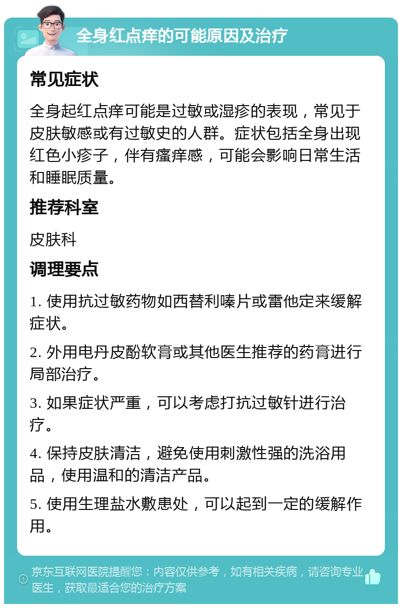 全身红点痒的可能原因及治疗 常见症状 全身起红点痒可能是过敏或湿疹的表现，常见于皮肤敏感或有过敏史的人群。症状包括全身出现红色小疹子，伴有瘙痒感，可能会影响日常生活和睡眠质量。 推荐科室 皮肤科 调理要点 1. 使用抗过敏药物如西替利嗪片或雷他定来缓解症状。 2. 外用电丹皮酚软膏或其他医生推荐的药膏进行局部治疗。 3. 如果症状严重，可以考虑打抗过敏针进行治疗。 4. 保持皮肤清洁，避免使用刺激性强的洗浴用品，使用温和的清洁产品。 5. 使用生理盐水敷患处，可以起到一定的缓解作用。