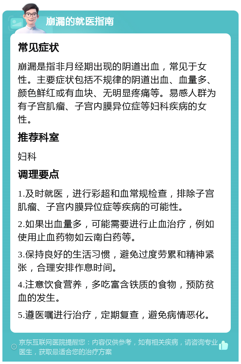 崩漏的就医指南 常见症状 崩漏是指非月经期出现的阴道出血，常见于女性。主要症状包括不规律的阴道出血、血量多、颜色鲜红或有血块、无明显疼痛等。易感人群为有子宫肌瘤、子宫内膜异位症等妇科疾病的女性。 推荐科室 妇科 调理要点 1.及时就医，进行彩超和血常规检查，排除子宫肌瘤、子宫内膜异位症等疾病的可能性。 2.如果出血量多，可能需要进行止血治疗，例如使用止血药物如云南白药等。 3.保持良好的生活习惯，避免过度劳累和精神紧张，合理安排作息时间。 4.注意饮食营养，多吃富含铁质的食物，预防贫血的发生。 5.遵医嘱进行治疗，定期复查，避免病情恶化。