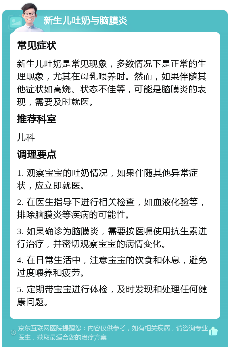 新生儿吐奶与脑膜炎 常见症状 新生儿吐奶是常见现象，多数情况下是正常的生理现象，尤其在母乳喂养时。然而，如果伴随其他症状如高烧、状态不佳等，可能是脑膜炎的表现，需要及时就医。 推荐科室 儿科 调理要点 1. 观察宝宝的吐奶情况，如果伴随其他异常症状，应立即就医。 2. 在医生指导下进行相关检查，如血液化验等，排除脑膜炎等疾病的可能性。 3. 如果确诊为脑膜炎，需要按医嘱使用抗生素进行治疗，并密切观察宝宝的病情变化。 4. 在日常生活中，注意宝宝的饮食和休息，避免过度喂养和疲劳。 5. 定期带宝宝进行体检，及时发现和处理任何健康问题。