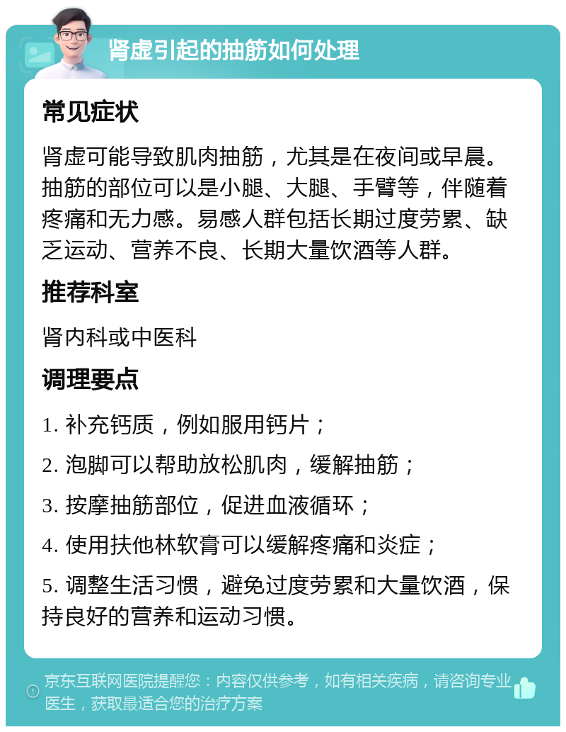 肾虚引起的抽筋如何处理 常见症状 肾虚可能导致肌肉抽筋，尤其是在夜间或早晨。抽筋的部位可以是小腿、大腿、手臂等，伴随着疼痛和无力感。易感人群包括长期过度劳累、缺乏运动、营养不良、长期大量饮酒等人群。 推荐科室 肾内科或中医科 调理要点 1. 补充钙质，例如服用钙片； 2. 泡脚可以帮助放松肌肉，缓解抽筋； 3. 按摩抽筋部位，促进血液循环； 4. 使用扶他林软膏可以缓解疼痛和炎症； 5. 调整生活习惯，避免过度劳累和大量饮酒，保持良好的营养和运动习惯。