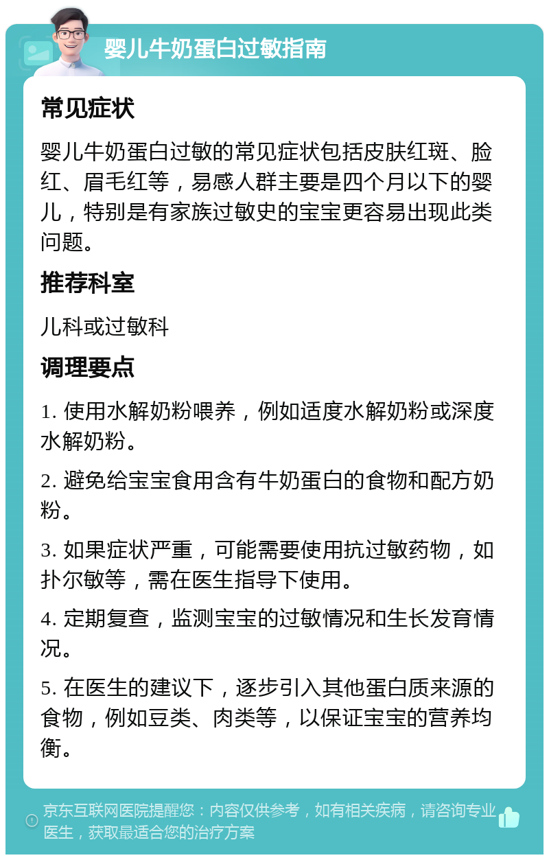 婴儿牛奶蛋白过敏指南 常见症状 婴儿牛奶蛋白过敏的常见症状包括皮肤红斑、脸红、眉毛红等，易感人群主要是四个月以下的婴儿，特别是有家族过敏史的宝宝更容易出现此类问题。 推荐科室 儿科或过敏科 调理要点 1. 使用水解奶粉喂养，例如适度水解奶粉或深度水解奶粉。 2. 避免给宝宝食用含有牛奶蛋白的食物和配方奶粉。 3. 如果症状严重，可能需要使用抗过敏药物，如扑尔敏等，需在医生指导下使用。 4. 定期复查，监测宝宝的过敏情况和生长发育情况。 5. 在医生的建议下，逐步引入其他蛋白质来源的食物，例如豆类、肉类等，以保证宝宝的营养均衡。