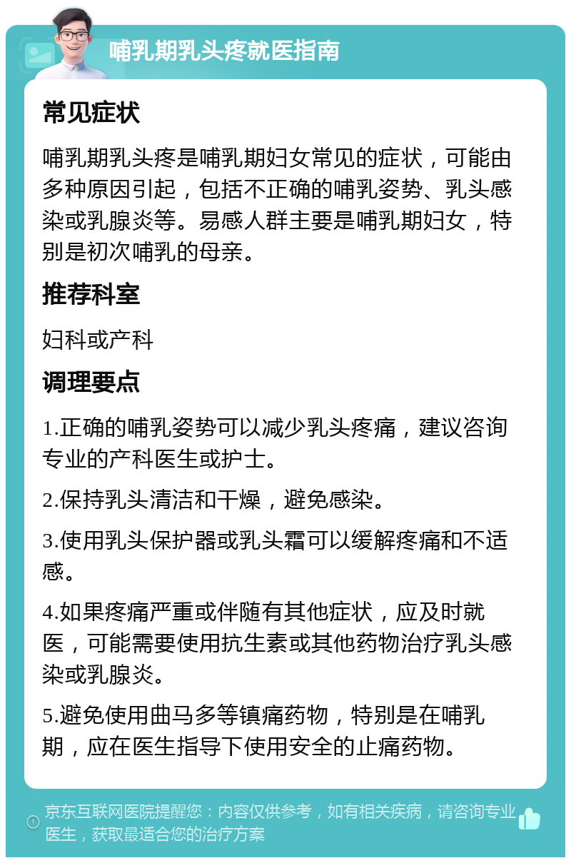 哺乳期乳头疼就医指南 常见症状 哺乳期乳头疼是哺乳期妇女常见的症状，可能由多种原因引起，包括不正确的哺乳姿势、乳头感染或乳腺炎等。易感人群主要是哺乳期妇女，特别是初次哺乳的母亲。 推荐科室 妇科或产科 调理要点 1.正确的哺乳姿势可以减少乳头疼痛，建议咨询专业的产科医生或护士。 2.保持乳头清洁和干燥，避免感染。 3.使用乳头保护器或乳头霜可以缓解疼痛和不适感。 4.如果疼痛严重或伴随有其他症状，应及时就医，可能需要使用抗生素或其他药物治疗乳头感染或乳腺炎。 5.避免使用曲马多等镇痛药物，特别是在哺乳期，应在医生指导下使用安全的止痛药物。