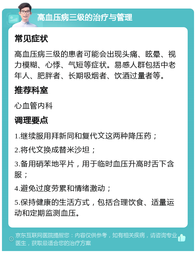 高血压病三级的治疗与管理 常见症状 高血压病三级的患者可能会出现头痛、眩晕、视力模糊、心悸、气短等症状。易感人群包括中老年人、肥胖者、长期吸烟者、饮酒过量者等。 推荐科室 心血管内科 调理要点 1.继续服用拜新同和复代文这两种降压药； 2.将代文换成替米沙坦； 3.备用硝苯地平片，用于临时血压升高时舌下含服； 4.避免过度劳累和情绪激动； 5.保持健康的生活方式，包括合理饮食、适量运动和定期监测血压。