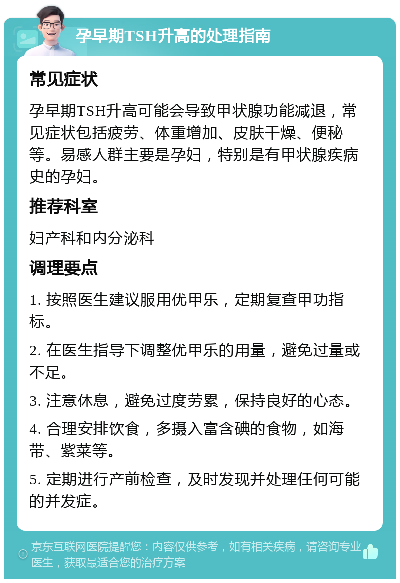 孕早期TSH升高的处理指南 常见症状 孕早期TSH升高可能会导致甲状腺功能减退，常见症状包括疲劳、体重增加、皮肤干燥、便秘等。易感人群主要是孕妇，特别是有甲状腺疾病史的孕妇。 推荐科室 妇产科和内分泌科 调理要点 1. 按照医生建议服用优甲乐，定期复查甲功指标。 2. 在医生指导下调整优甲乐的用量，避免过量或不足。 3. 注意休息，避免过度劳累，保持良好的心态。 4. 合理安排饮食，多摄入富含碘的食物，如海带、紫菜等。 5. 定期进行产前检查，及时发现并处理任何可能的并发症。