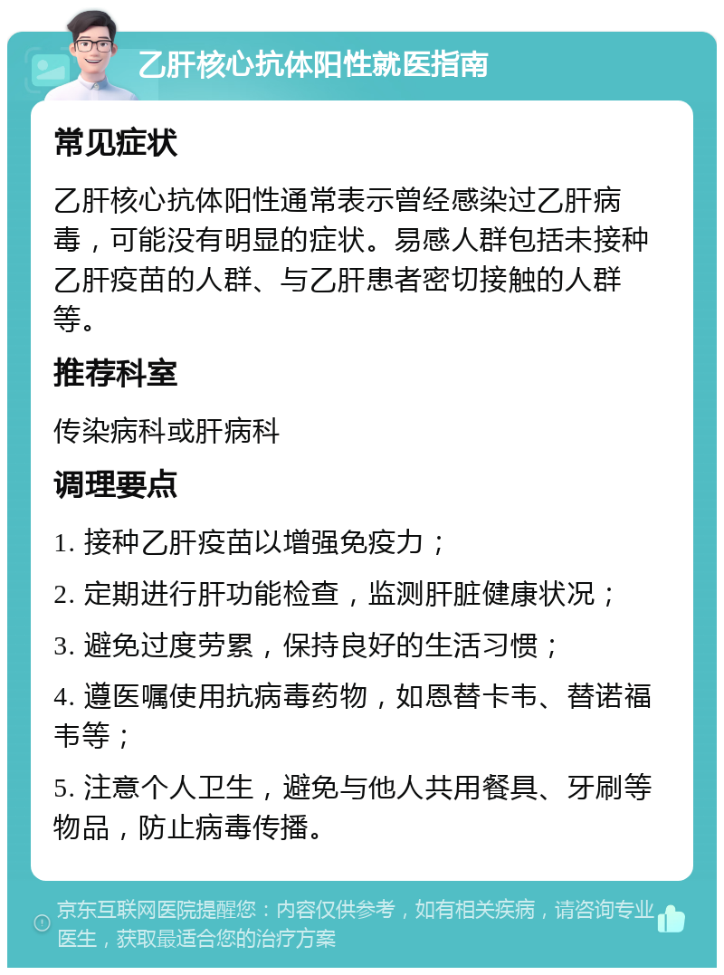 乙肝核心抗体阳性就医指南 常见症状 乙肝核心抗体阳性通常表示曾经感染过乙肝病毒，可能没有明显的症状。易感人群包括未接种乙肝疫苗的人群、与乙肝患者密切接触的人群等。 推荐科室 传染病科或肝病科 调理要点 1. 接种乙肝疫苗以增强免疫力； 2. 定期进行肝功能检查，监测肝脏健康状况； 3. 避免过度劳累，保持良好的生活习惯； 4. 遵医嘱使用抗病毒药物，如恩替卡韦、替诺福韦等； 5. 注意个人卫生，避免与他人共用餐具、牙刷等物品，防止病毒传播。