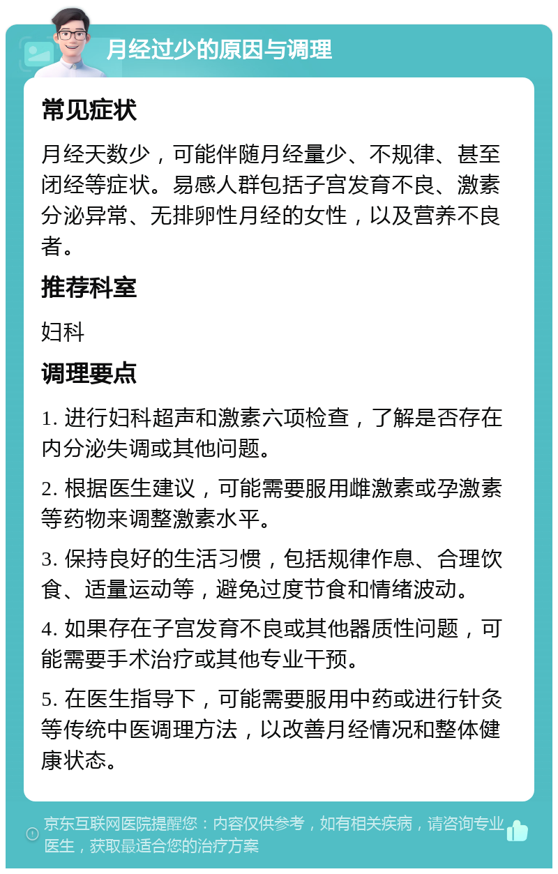 月经过少的原因与调理 常见症状 月经天数少，可能伴随月经量少、不规律、甚至闭经等症状。易感人群包括子宫发育不良、激素分泌异常、无排卵性月经的女性，以及营养不良者。 推荐科室 妇科 调理要点 1. 进行妇科超声和激素六项检查，了解是否存在内分泌失调或其他问题。 2. 根据医生建议，可能需要服用雌激素或孕激素等药物来调整激素水平。 3. 保持良好的生活习惯，包括规律作息、合理饮食、适量运动等，避免过度节食和情绪波动。 4. 如果存在子宫发育不良或其他器质性问题，可能需要手术治疗或其他专业干预。 5. 在医生指导下，可能需要服用中药或进行针灸等传统中医调理方法，以改善月经情况和整体健康状态。