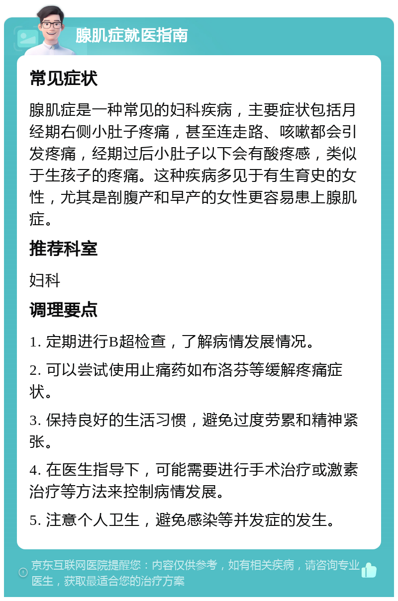 腺肌症就医指南 常见症状 腺肌症是一种常见的妇科疾病，主要症状包括月经期右侧小肚子疼痛，甚至连走路、咳嗽都会引发疼痛，经期过后小肚子以下会有酸疼感，类似于生孩子的疼痛。这种疾病多见于有生育史的女性，尤其是剖腹产和早产的女性更容易患上腺肌症。 推荐科室 妇科 调理要点 1. 定期进行B超检查，了解病情发展情况。 2. 可以尝试使用止痛药如布洛芬等缓解疼痛症状。 3. 保持良好的生活习惯，避免过度劳累和精神紧张。 4. 在医生指导下，可能需要进行手术治疗或激素治疗等方法来控制病情发展。 5. 注意个人卫生，避免感染等并发症的发生。