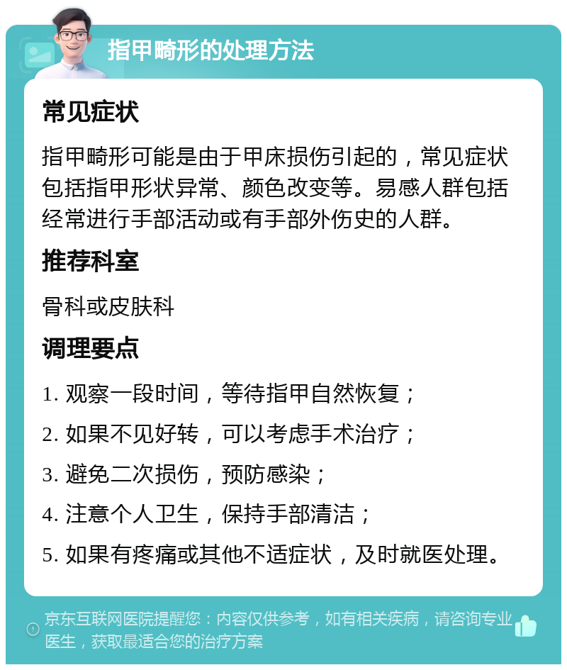 指甲畸形的处理方法 常见症状 指甲畸形可能是由于甲床损伤引起的，常见症状包括指甲形状异常、颜色改变等。易感人群包括经常进行手部活动或有手部外伤史的人群。 推荐科室 骨科或皮肤科 调理要点 1. 观察一段时间，等待指甲自然恢复； 2. 如果不见好转，可以考虑手术治疗； 3. 避免二次损伤，预防感染； 4. 注意个人卫生，保持手部清洁； 5. 如果有疼痛或其他不适症状，及时就医处理。