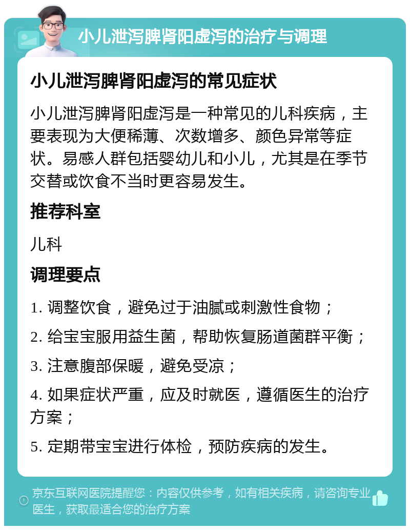 小儿泄泻脾肾阳虚泻的治疗与调理 小儿泄泻脾肾阳虚泻的常见症状 小儿泄泻脾肾阳虚泻是一种常见的儿科疾病，主要表现为大便稀薄、次数增多、颜色异常等症状。易感人群包括婴幼儿和小儿，尤其是在季节交替或饮食不当时更容易发生。 推荐科室 儿科 调理要点 1. 调整饮食，避免过于油腻或刺激性食物； 2. 给宝宝服用益生菌，帮助恢复肠道菌群平衡； 3. 注意腹部保暖，避免受凉； 4. 如果症状严重，应及时就医，遵循医生的治疗方案； 5. 定期带宝宝进行体检，预防疾病的发生。