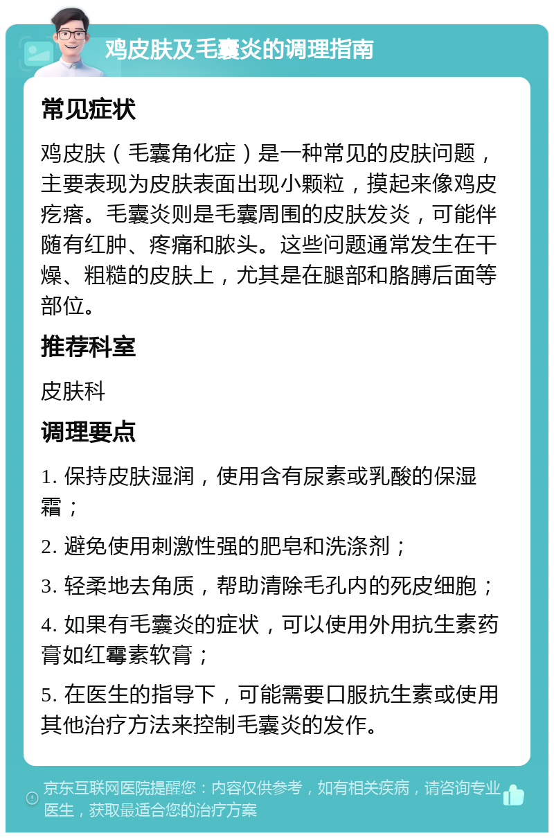 鸡皮肤及毛囊炎的调理指南 常见症状 鸡皮肤（毛囊角化症）是一种常见的皮肤问题，主要表现为皮肤表面出现小颗粒，摸起来像鸡皮疙瘩。毛囊炎则是毛囊周围的皮肤发炎，可能伴随有红肿、疼痛和脓头。这些问题通常发生在干燥、粗糙的皮肤上，尤其是在腿部和胳膊后面等部位。 推荐科室 皮肤科 调理要点 1. 保持皮肤湿润，使用含有尿素或乳酸的保湿霜； 2. 避免使用刺激性强的肥皂和洗涤剂； 3. 轻柔地去角质，帮助清除毛孔内的死皮细胞； 4. 如果有毛囊炎的症状，可以使用外用抗生素药膏如红霉素软膏； 5. 在医生的指导下，可能需要口服抗生素或使用其他治疗方法来控制毛囊炎的发作。