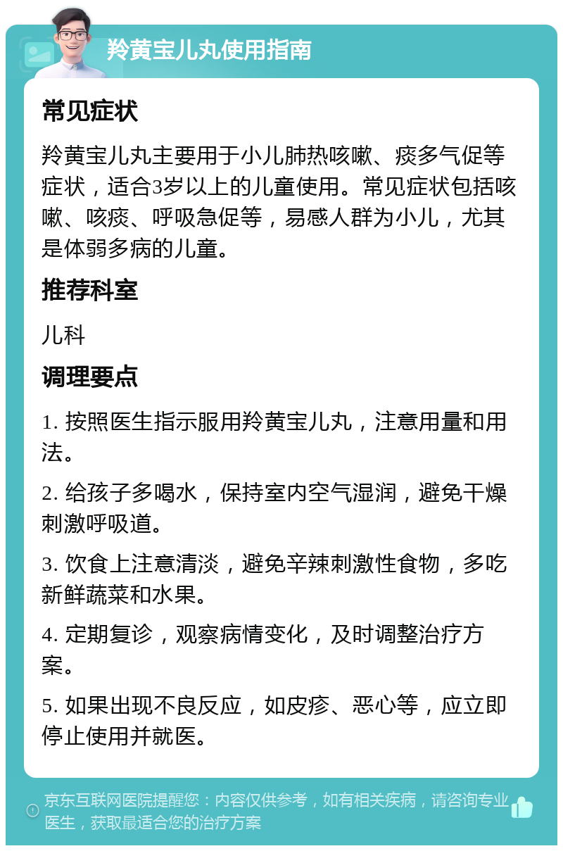 羚黄宝儿丸使用指南 常见症状 羚黄宝儿丸主要用于小儿肺热咳嗽、痰多气促等症状，适合3岁以上的儿童使用。常见症状包括咳嗽、咳痰、呼吸急促等，易感人群为小儿，尤其是体弱多病的儿童。 推荐科室 儿科 调理要点 1. 按照医生指示服用羚黄宝儿丸，注意用量和用法。 2. 给孩子多喝水，保持室内空气湿润，避免干燥刺激呼吸道。 3. 饮食上注意清淡，避免辛辣刺激性食物，多吃新鲜蔬菜和水果。 4. 定期复诊，观察病情变化，及时调整治疗方案。 5. 如果出现不良反应，如皮疹、恶心等，应立即停止使用并就医。