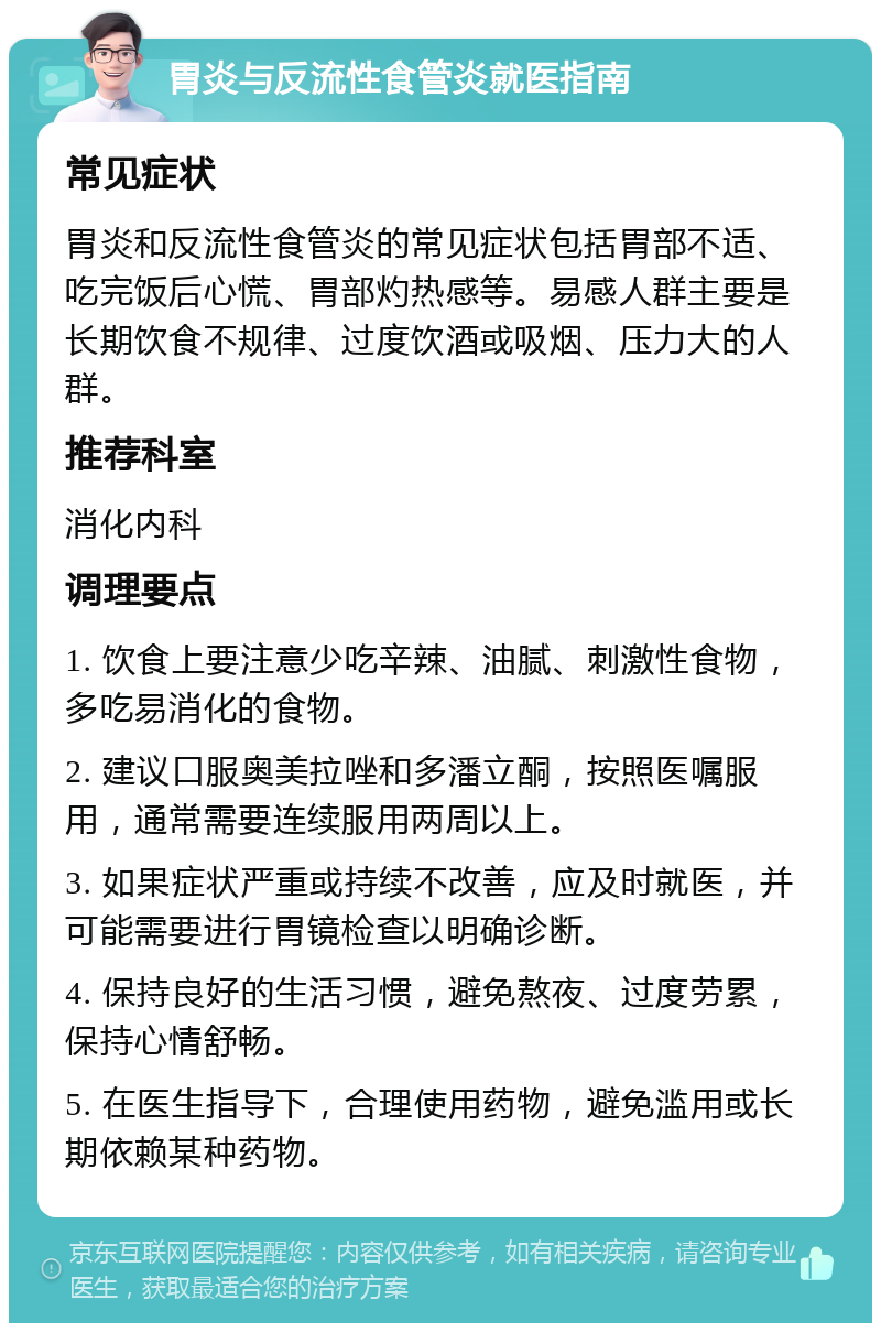 胃炎与反流性食管炎就医指南 常见症状 胃炎和反流性食管炎的常见症状包括胃部不适、吃完饭后心慌、胃部灼热感等。易感人群主要是长期饮食不规律、过度饮酒或吸烟、压力大的人群。 推荐科室 消化内科 调理要点 1. 饮食上要注意少吃辛辣、油腻、刺激性食物，多吃易消化的食物。 2. 建议口服奥美拉唑和多潘立酮，按照医嘱服用，通常需要连续服用两周以上。 3. 如果症状严重或持续不改善，应及时就医，并可能需要进行胃镜检查以明确诊断。 4. 保持良好的生活习惯，避免熬夜、过度劳累，保持心情舒畅。 5. 在医生指导下，合理使用药物，避免滥用或长期依赖某种药物。