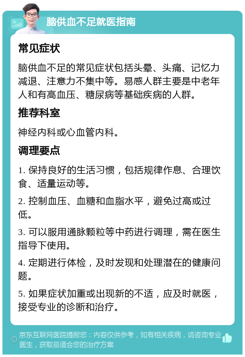 脑供血不足就医指南 常见症状 脑供血不足的常见症状包括头晕、头痛、记忆力减退、注意力不集中等。易感人群主要是中老年人和有高血压、糖尿病等基础疾病的人群。 推荐科室 神经内科或心血管内科。 调理要点 1. 保持良好的生活习惯，包括规律作息、合理饮食、适量运动等。 2. 控制血压、血糖和血脂水平，避免过高或过低。 3. 可以服用通脉颗粒等中药进行调理，需在医生指导下使用。 4. 定期进行体检，及时发现和处理潜在的健康问题。 5. 如果症状加重或出现新的不适，应及时就医，接受专业的诊断和治疗。