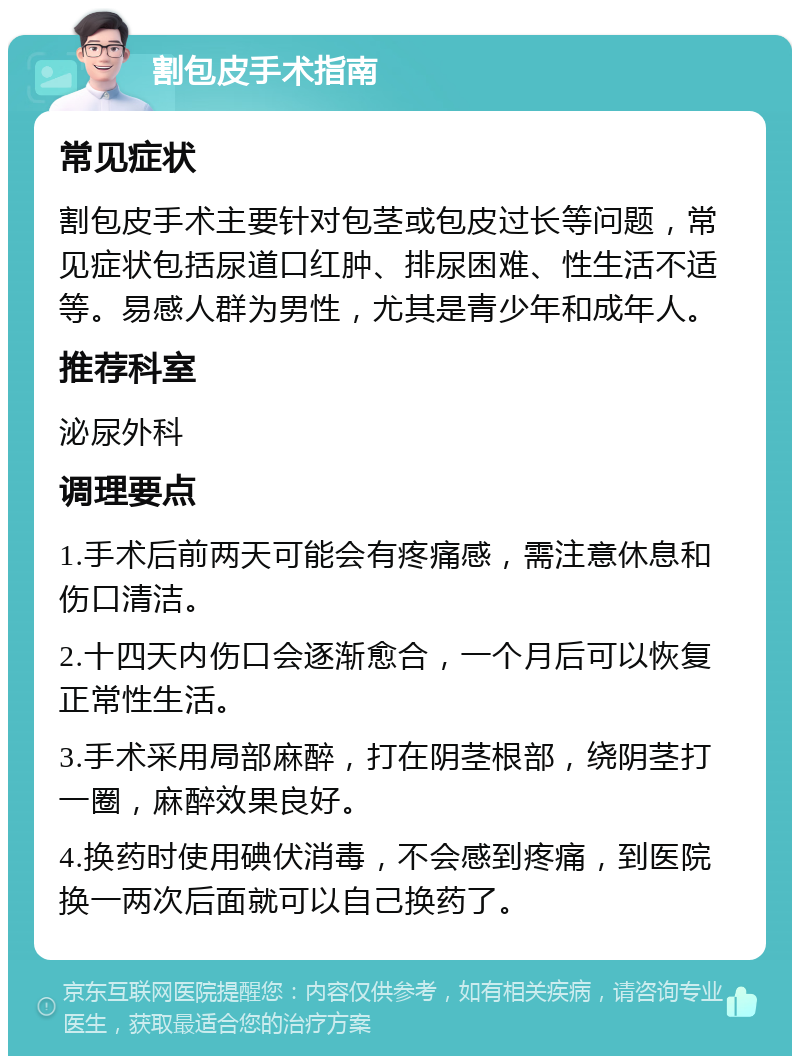 割包皮手术指南 常见症状 割包皮手术主要针对包茎或包皮过长等问题，常见症状包括尿道口红肿、排尿困难、性生活不适等。易感人群为男性，尤其是青少年和成年人。 推荐科室 泌尿外科 调理要点 1.手术后前两天可能会有疼痛感，需注意休息和伤口清洁。 2.十四天内伤口会逐渐愈合，一个月后可以恢复正常性生活。 3.手术采用局部麻醉，打在阴茎根部，绕阴茎打一圈，麻醉效果良好。 4.换药时使用碘伏消毒，不会感到疼痛，到医院换一两次后面就可以自己换药了。