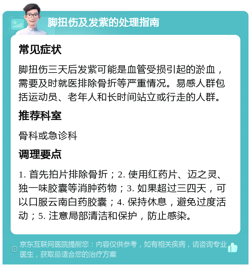 脚扭伤及发紫的处理指南 常见症状 脚扭伤三天后发紫可能是血管受损引起的淤血，需要及时就医排除骨折等严重情况。易感人群包括运动员、老年人和长时间站立或行走的人群。 推荐科室 骨科或急诊科 调理要点 1. 首先拍片排除骨折；2. 使用红药片、迈之灵、独一味胶囊等消肿药物；3. 如果超过三四天，可以口服云南白药胶囊；4. 保持休息，避免过度活动；5. 注意局部清洁和保护，防止感染。