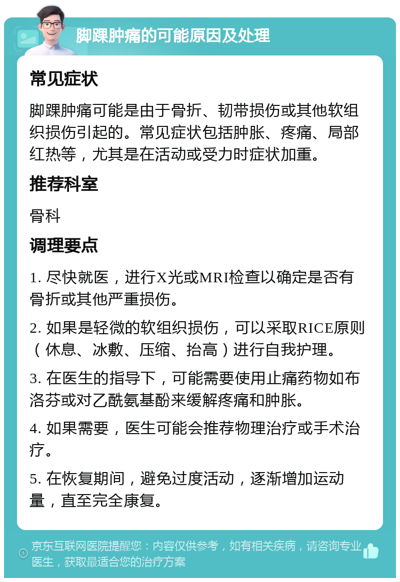 脚踝肿痛的可能原因及处理 常见症状 脚踝肿痛可能是由于骨折、韧带损伤或其他软组织损伤引起的。常见症状包括肿胀、疼痛、局部红热等，尤其是在活动或受力时症状加重。 推荐科室 骨科 调理要点 1. 尽快就医，进行X光或MRI检查以确定是否有骨折或其他严重损伤。 2. 如果是轻微的软组织损伤，可以采取RICE原则（休息、冰敷、压缩、抬高）进行自我护理。 3. 在医生的指导下，可能需要使用止痛药物如布洛芬或对乙酰氨基酚来缓解疼痛和肿胀。 4. 如果需要，医生可能会推荐物理治疗或手术治疗。 5. 在恢复期间，避免过度活动，逐渐增加运动量，直至完全康复。