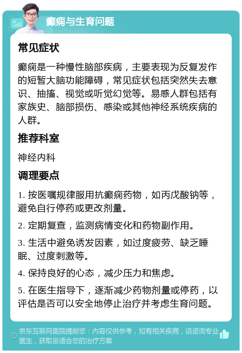 癫痫与生育问题 常见症状 癫痫是一种慢性脑部疾病，主要表现为反复发作的短暂大脑功能障碍，常见症状包括突然失去意识、抽搐、视觉或听觉幻觉等。易感人群包括有家族史、脑部损伤、感染或其他神经系统疾病的人群。 推荐科室 神经内科 调理要点 1. 按医嘱规律服用抗癫痫药物，如丙戊酸钠等，避免自行停药或更改剂量。 2. 定期复查，监测病情变化和药物副作用。 3. 生活中避免诱发因素，如过度疲劳、缺乏睡眠、过度刺激等。 4. 保持良好的心态，减少压力和焦虑。 5. 在医生指导下，逐渐减少药物剂量或停药，以评估是否可以安全地停止治疗并考虑生育问题。