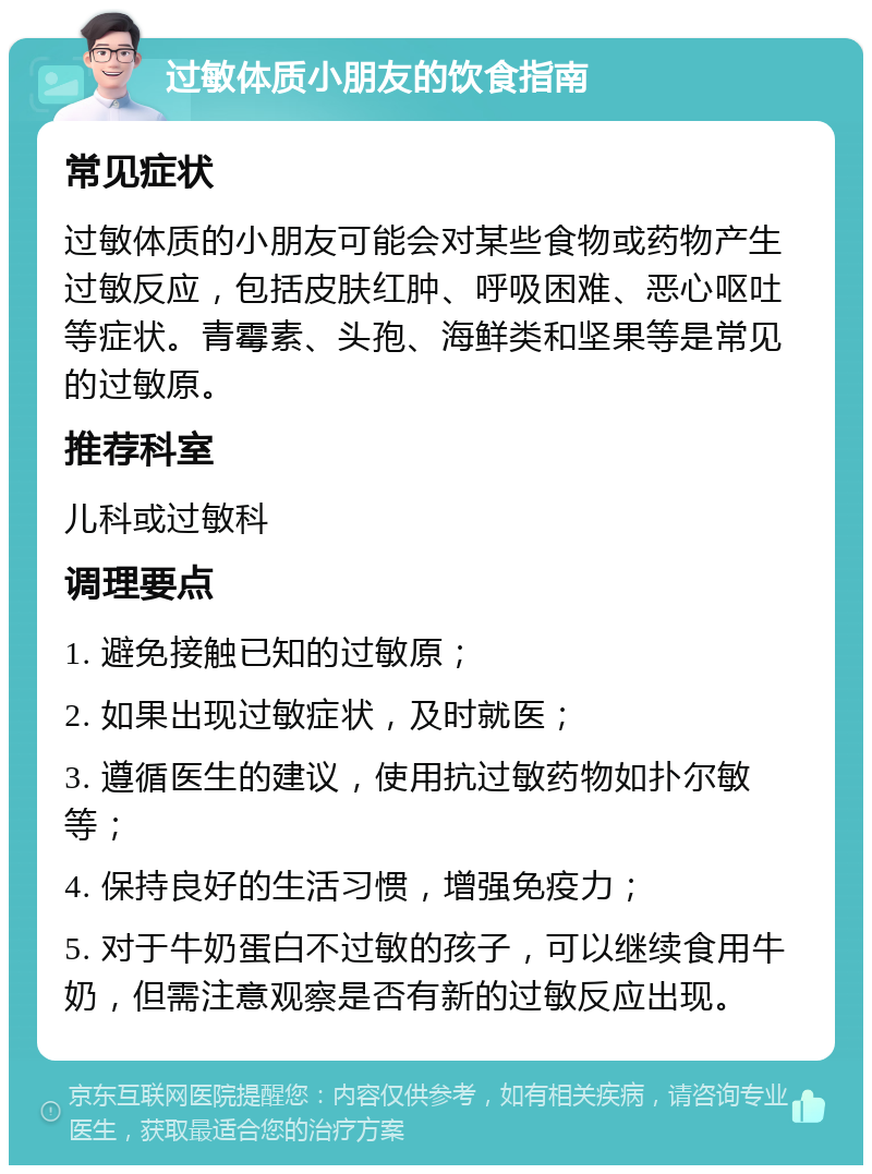 过敏体质小朋友的饮食指南 常见症状 过敏体质的小朋友可能会对某些食物或药物产生过敏反应，包括皮肤红肿、呼吸困难、恶心呕吐等症状。青霉素、头孢、海鲜类和坚果等是常见的过敏原。 推荐科室 儿科或过敏科 调理要点 1. 避免接触已知的过敏原； 2. 如果出现过敏症状，及时就医； 3. 遵循医生的建议，使用抗过敏药物如扑尔敏等； 4. 保持良好的生活习惯，增强免疫力； 5. 对于牛奶蛋白不过敏的孩子，可以继续食用牛奶，但需注意观察是否有新的过敏反应出现。