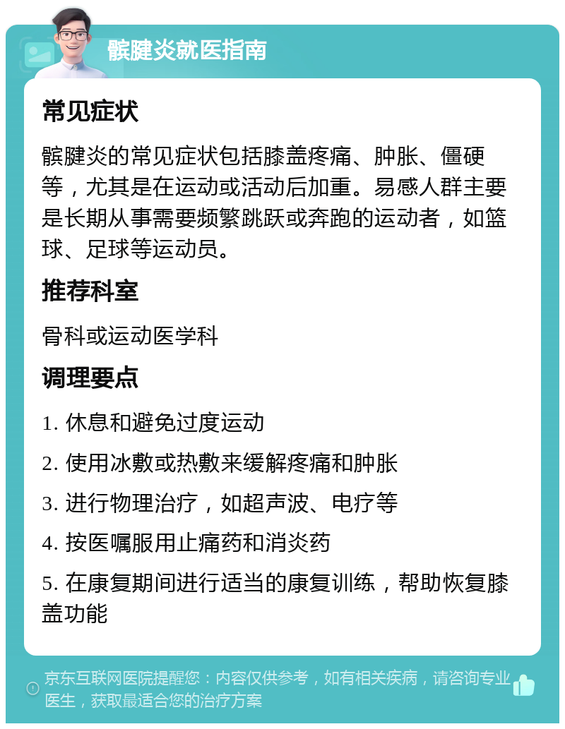 髌腱炎就医指南 常见症状 髌腱炎的常见症状包括膝盖疼痛、肿胀、僵硬等，尤其是在运动或活动后加重。易感人群主要是长期从事需要频繁跳跃或奔跑的运动者，如篮球、足球等运动员。 推荐科室 骨科或运动医学科 调理要点 1. 休息和避免过度运动 2. 使用冰敷或热敷来缓解疼痛和肿胀 3. 进行物理治疗，如超声波、电疗等 4. 按医嘱服用止痛药和消炎药 5. 在康复期间进行适当的康复训练，帮助恢复膝盖功能