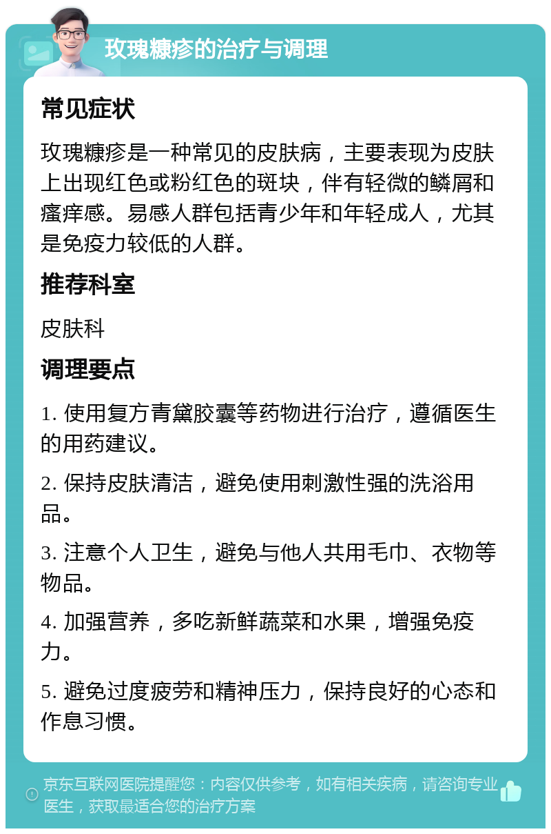 玫瑰糠疹的治疗与调理 常见症状 玫瑰糠疹是一种常见的皮肤病，主要表现为皮肤上出现红色或粉红色的斑块，伴有轻微的鳞屑和瘙痒感。易感人群包括青少年和年轻成人，尤其是免疫力较低的人群。 推荐科室 皮肤科 调理要点 1. 使用复方青黛胶囊等药物进行治疗，遵循医生的用药建议。 2. 保持皮肤清洁，避免使用刺激性强的洗浴用品。 3. 注意个人卫生，避免与他人共用毛巾、衣物等物品。 4. 加强营养，多吃新鲜蔬菜和水果，增强免疫力。 5. 避免过度疲劳和精神压力，保持良好的心态和作息习惯。