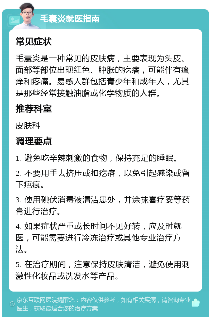 毛囊炎就医指南 常见症状 毛囊炎是一种常见的皮肤病，主要表现为头皮、面部等部位出现红色、肿胀的疙瘩，可能伴有瘙痒和疼痛。易感人群包括青少年和成年人，尤其是那些经常接触油脂或化学物质的人群。 推荐科室 皮肤科 调理要点 1. 避免吃辛辣刺激的食物，保持充足的睡眠。 2. 不要用手去挤压或扣疙瘩，以免引起感染或留下疤痕。 3. 使用碘伏消毒液清洁患处，并涂抹喜疗妥等药膏进行治疗。 4. 如果症状严重或长时间不见好转，应及时就医，可能需要进行冷冻治疗或其他专业治疗方法。 5. 在治疗期间，注意保持皮肤清洁，避免使用刺激性化妆品或洗发水等产品。