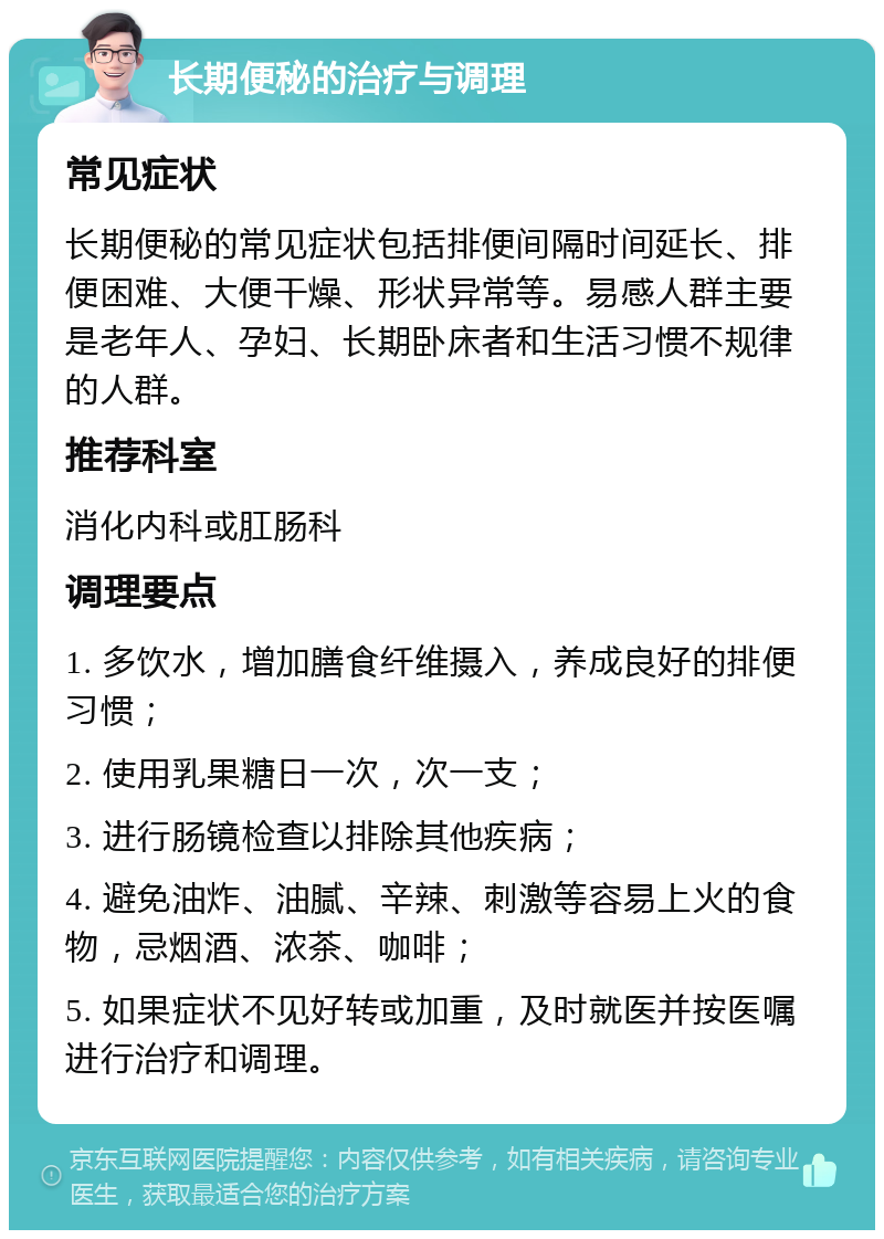 长期便秘的治疗与调理 常见症状 长期便秘的常见症状包括排便间隔时间延长、排便困难、大便干燥、形状异常等。易感人群主要是老年人、孕妇、长期卧床者和生活习惯不规律的人群。 推荐科室 消化内科或肛肠科 调理要点 1. 多饮水，增加膳食纤维摄入，养成良好的排便习惯； 2. 使用乳果糖日一次，次一支； 3. 进行肠镜检查以排除其他疾病； 4. 避免油炸、油腻、辛辣、刺激等容易上火的食物，忌烟酒、浓茶、咖啡； 5. 如果症状不见好转或加重，及时就医并按医嘱进行治疗和调理。