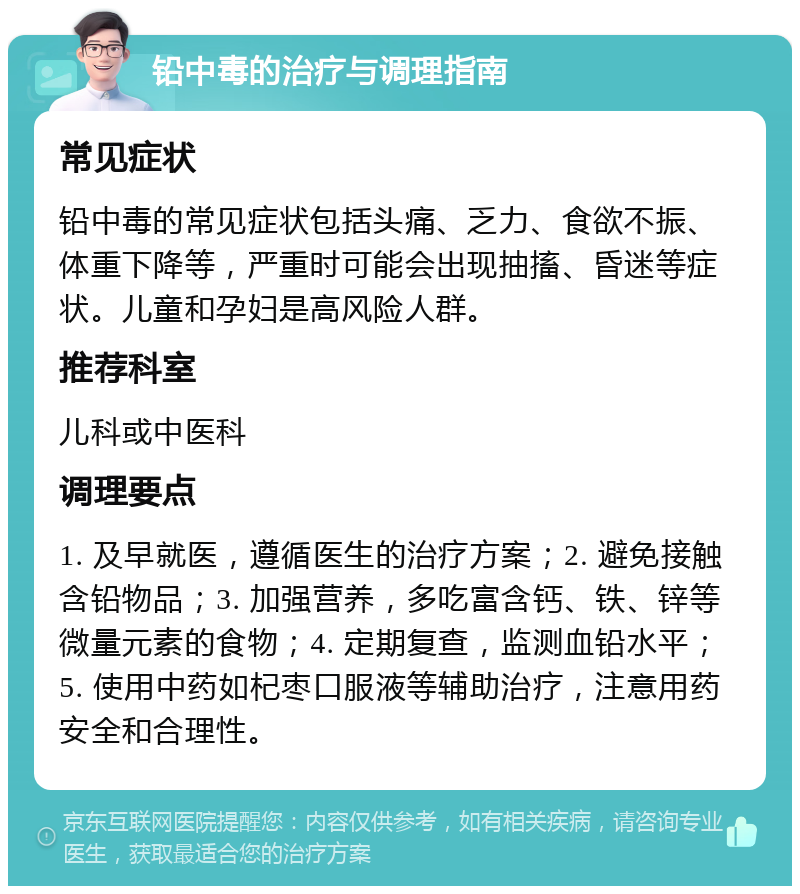 铅中毒的治疗与调理指南 常见症状 铅中毒的常见症状包括头痛、乏力、食欲不振、体重下降等，严重时可能会出现抽搐、昏迷等症状。儿童和孕妇是高风险人群。 推荐科室 儿科或中医科 调理要点 1. 及早就医，遵循医生的治疗方案；2. 避免接触含铅物品；3. 加强营养，多吃富含钙、铁、锌等微量元素的食物；4. 定期复查，监测血铅水平；5. 使用中药如杞枣口服液等辅助治疗，注意用药安全和合理性。