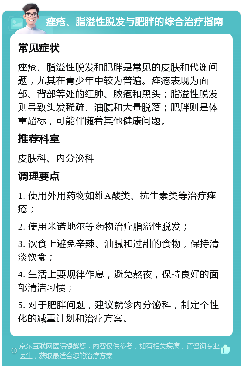 痤疮、脂溢性脱发与肥胖的综合治疗指南 常见症状 痤疮、脂溢性脱发和肥胖是常见的皮肤和代谢问题，尤其在青少年中较为普遍。痤疮表现为面部、背部等处的红肿、脓疱和黑头；脂溢性脱发则导致头发稀疏、油腻和大量脱落；肥胖则是体重超标，可能伴随着其他健康问题。 推荐科室 皮肤科、内分泌科 调理要点 1. 使用外用药物如维A酸类、抗生素类等治疗痤疮； 2. 使用米诺地尔等药物治疗脂溢性脱发； 3. 饮食上避免辛辣、油腻和过甜的食物，保持清淡饮食； 4. 生活上要规律作息，避免熬夜，保持良好的面部清洁习惯； 5. 对于肥胖问题，建议就诊内分泌科，制定个性化的减重计划和治疗方案。