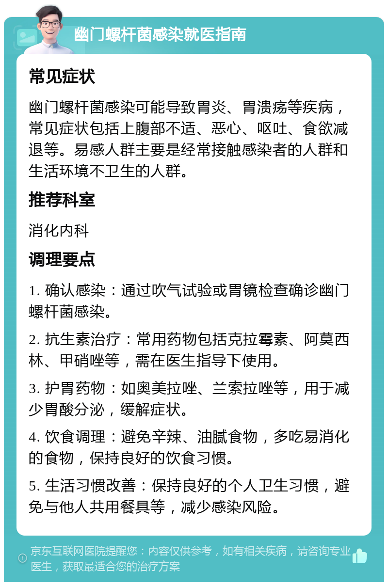 幽门螺杆菌感染就医指南 常见症状 幽门螺杆菌感染可能导致胃炎、胃溃疡等疾病，常见症状包括上腹部不适、恶心、呕吐、食欲减退等。易感人群主要是经常接触感染者的人群和生活环境不卫生的人群。 推荐科室 消化内科 调理要点 1. 确认感染：通过吹气试验或胃镜检查确诊幽门螺杆菌感染。 2. 抗生素治疗：常用药物包括克拉霉素、阿莫西林、甲硝唑等，需在医生指导下使用。 3. 护胃药物：如奥美拉唑、兰索拉唑等，用于减少胃酸分泌，缓解症状。 4. 饮食调理：避免辛辣、油腻食物，多吃易消化的食物，保持良好的饮食习惯。 5. 生活习惯改善：保持良好的个人卫生习惯，避免与他人共用餐具等，减少感染风险。