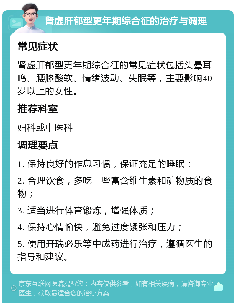 肾虚肝郁型更年期综合征的治疗与调理 常见症状 肾虚肝郁型更年期综合征的常见症状包括头晕耳鸣、腰膝酸软、情绪波动、失眠等，主要影响40岁以上的女性。 推荐科室 妇科或中医科 调理要点 1. 保持良好的作息习惯，保证充足的睡眠； 2. 合理饮食，多吃一些富含维生素和矿物质的食物； 3. 适当进行体育锻炼，增强体质； 4. 保持心情愉快，避免过度紧张和压力； 5. 使用开瑞必乐等中成药进行治疗，遵循医生的指导和建议。