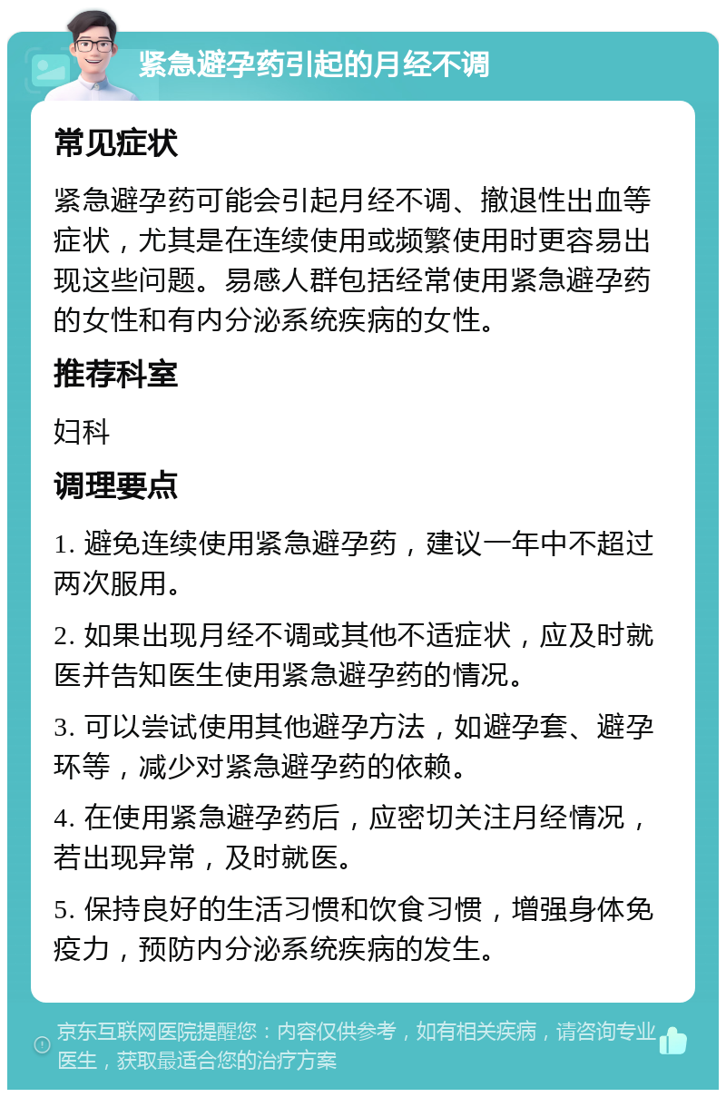 紧急避孕药引起的月经不调 常见症状 紧急避孕药可能会引起月经不调、撤退性出血等症状，尤其是在连续使用或频繁使用时更容易出现这些问题。易感人群包括经常使用紧急避孕药的女性和有内分泌系统疾病的女性。 推荐科室 妇科 调理要点 1. 避免连续使用紧急避孕药，建议一年中不超过两次服用。 2. 如果出现月经不调或其他不适症状，应及时就医并告知医生使用紧急避孕药的情况。 3. 可以尝试使用其他避孕方法，如避孕套、避孕环等，减少对紧急避孕药的依赖。 4. 在使用紧急避孕药后，应密切关注月经情况，若出现异常，及时就医。 5. 保持良好的生活习惯和饮食习惯，增强身体免疫力，预防内分泌系统疾病的发生。