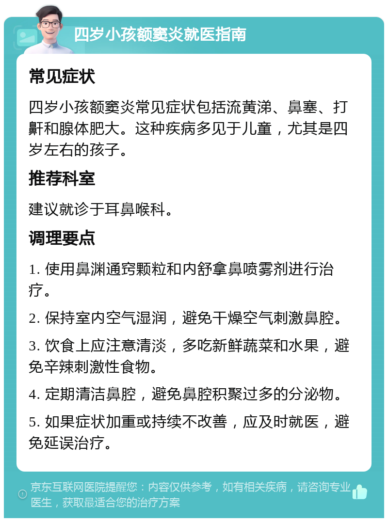 四岁小孩额窦炎就医指南 常见症状 四岁小孩额窦炎常见症状包括流黄涕、鼻塞、打鼾和腺体肥大。这种疾病多见于儿童，尤其是四岁左右的孩子。 推荐科室 建议就诊于耳鼻喉科。 调理要点 1. 使用鼻渊通窍颗粒和内舒拿鼻喷雾剂进行治疗。 2. 保持室内空气湿润，避免干燥空气刺激鼻腔。 3. 饮食上应注意清淡，多吃新鲜蔬菜和水果，避免辛辣刺激性食物。 4. 定期清洁鼻腔，避免鼻腔积聚过多的分泌物。 5. 如果症状加重或持续不改善，应及时就医，避免延误治疗。