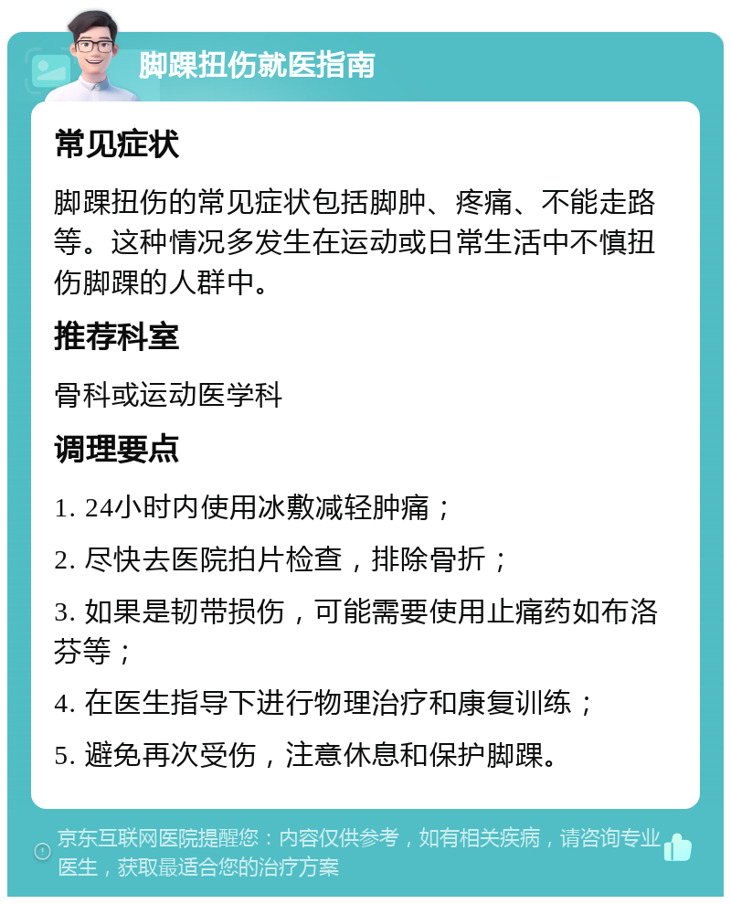 脚踝扭伤就医指南 常见症状 脚踝扭伤的常见症状包括脚肿、疼痛、不能走路等。这种情况多发生在运动或日常生活中不慎扭伤脚踝的人群中。 推荐科室 骨科或运动医学科 调理要点 1. 24小时内使用冰敷减轻肿痛； 2. 尽快去医院拍片检查，排除骨折； 3. 如果是韧带损伤，可能需要使用止痛药如布洛芬等； 4. 在医生指导下进行物理治疗和康复训练； 5. 避免再次受伤，注意休息和保护脚踝。