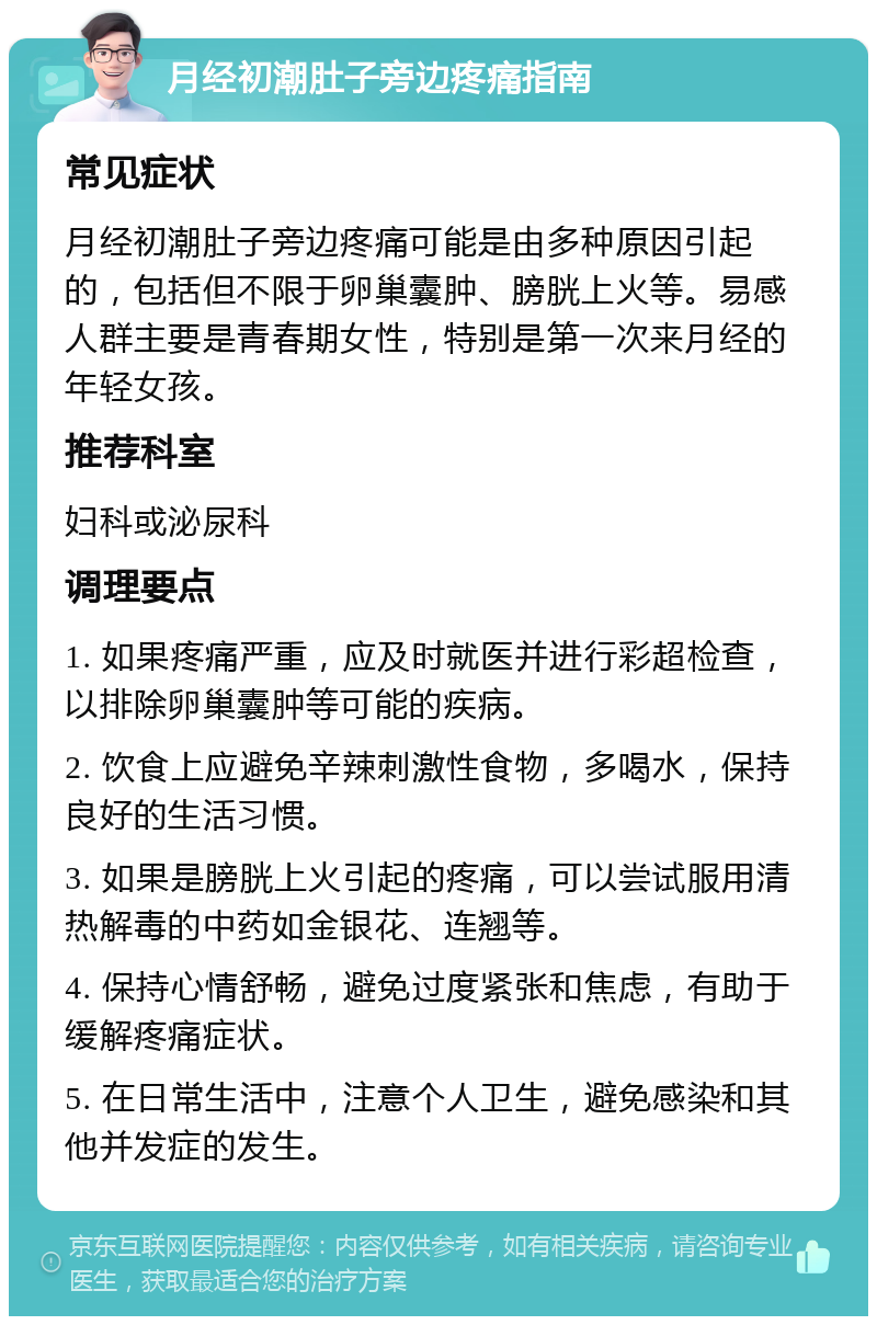 月经初潮肚子旁边疼痛指南 常见症状 月经初潮肚子旁边疼痛可能是由多种原因引起的，包括但不限于卵巢囊肿、膀胱上火等。易感人群主要是青春期女性，特别是第一次来月经的年轻女孩。 推荐科室 妇科或泌尿科 调理要点 1. 如果疼痛严重，应及时就医并进行彩超检查，以排除卵巢囊肿等可能的疾病。 2. 饮食上应避免辛辣刺激性食物，多喝水，保持良好的生活习惯。 3. 如果是膀胱上火引起的疼痛，可以尝试服用清热解毒的中药如金银花、连翘等。 4. 保持心情舒畅，避免过度紧张和焦虑，有助于缓解疼痛症状。 5. 在日常生活中，注意个人卫生，避免感染和其他并发症的发生。