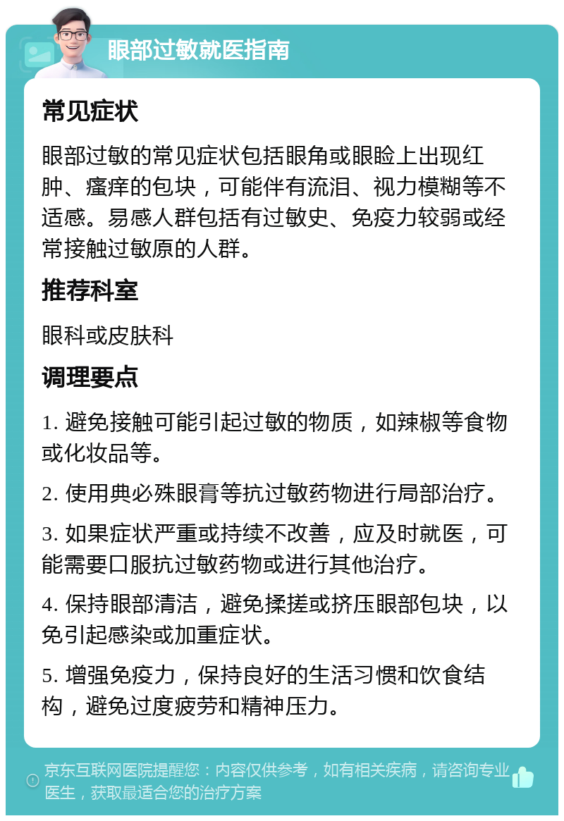 眼部过敏就医指南 常见症状 眼部过敏的常见症状包括眼角或眼睑上出现红肿、瘙痒的包块，可能伴有流泪、视力模糊等不适感。易感人群包括有过敏史、免疫力较弱或经常接触过敏原的人群。 推荐科室 眼科或皮肤科 调理要点 1. 避免接触可能引起过敏的物质，如辣椒等食物或化妆品等。 2. 使用典必殊眼膏等抗过敏药物进行局部治疗。 3. 如果症状严重或持续不改善，应及时就医，可能需要口服抗过敏药物或进行其他治疗。 4. 保持眼部清洁，避免揉搓或挤压眼部包块，以免引起感染或加重症状。 5. 增强免疫力，保持良好的生活习惯和饮食结构，避免过度疲劳和精神压力。