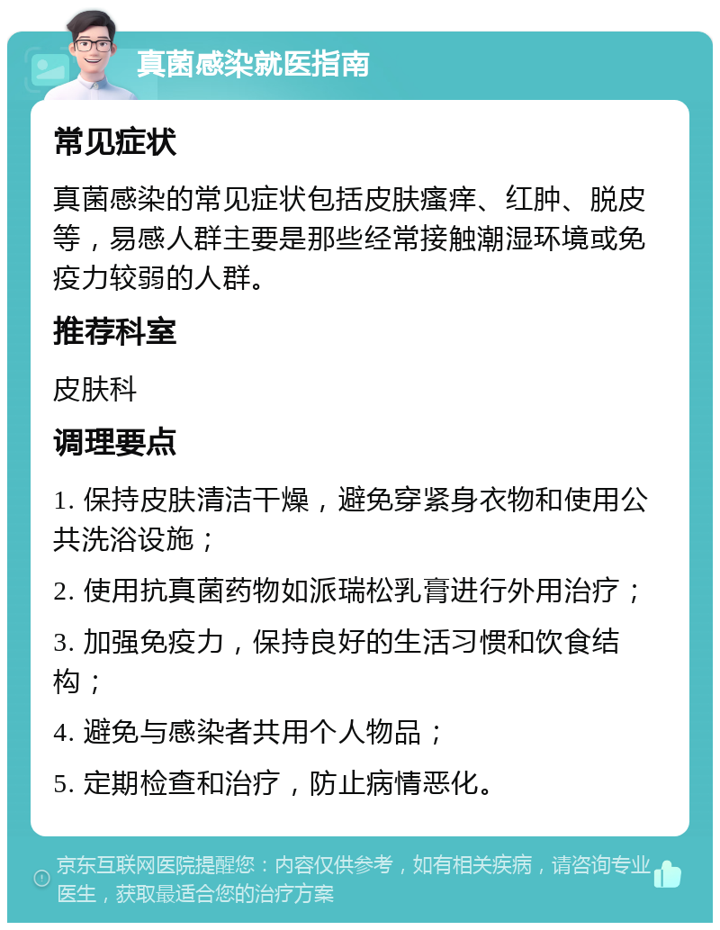 真菌感染就医指南 常见症状 真菌感染的常见症状包括皮肤瘙痒、红肿、脱皮等，易感人群主要是那些经常接触潮湿环境或免疫力较弱的人群。 推荐科室 皮肤科 调理要点 1. 保持皮肤清洁干燥，避免穿紧身衣物和使用公共洗浴设施； 2. 使用抗真菌药物如派瑞松乳膏进行外用治疗； 3. 加强免疫力，保持良好的生活习惯和饮食结构； 4. 避免与感染者共用个人物品； 5. 定期检查和治疗，防止病情恶化。