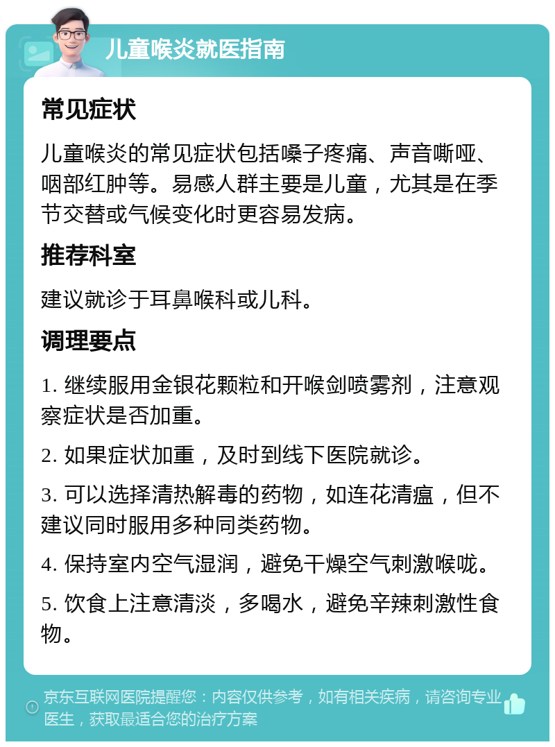 儿童喉炎就医指南 常见症状 儿童喉炎的常见症状包括嗓子疼痛、声音嘶哑、咽部红肿等。易感人群主要是儿童，尤其是在季节交替或气候变化时更容易发病。 推荐科室 建议就诊于耳鼻喉科或儿科。 调理要点 1. 继续服用金银花颗粒和开喉剑喷雾剂，注意观察症状是否加重。 2. 如果症状加重，及时到线下医院就诊。 3. 可以选择清热解毒的药物，如连花清瘟，但不建议同时服用多种同类药物。 4. 保持室内空气湿润，避免干燥空气刺激喉咙。 5. 饮食上注意清淡，多喝水，避免辛辣刺激性食物。