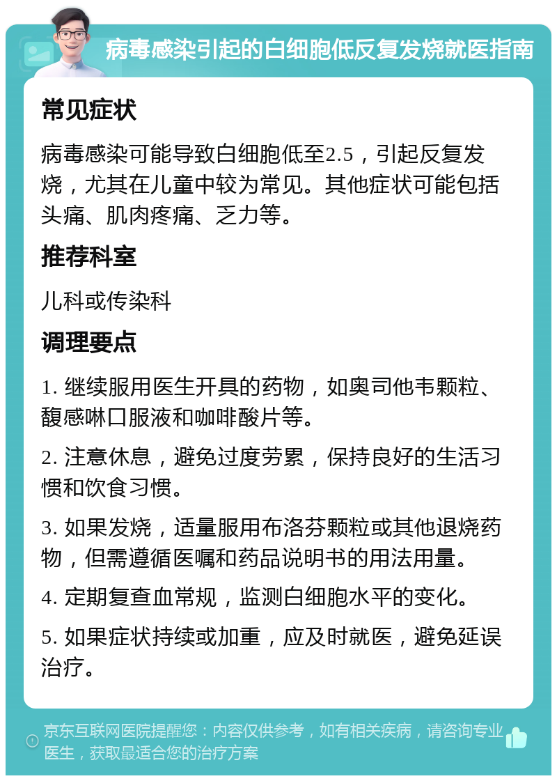 病毒感染引起的白细胞低反复发烧就医指南 常见症状 病毒感染可能导致白细胞低至2.5，引起反复发烧，尤其在儿童中较为常见。其他症状可能包括头痛、肌肉疼痛、乏力等。 推荐科室 儿科或传染科 调理要点 1. 继续服用医生开具的药物，如奥司他韦颗粒、馥感啉口服液和咖啡酸片等。 2. 注意休息，避免过度劳累，保持良好的生活习惯和饮食习惯。 3. 如果发烧，适量服用布洛芬颗粒或其他退烧药物，但需遵循医嘱和药品说明书的用法用量。 4. 定期复查血常规，监测白细胞水平的变化。 5. 如果症状持续或加重，应及时就医，避免延误治疗。