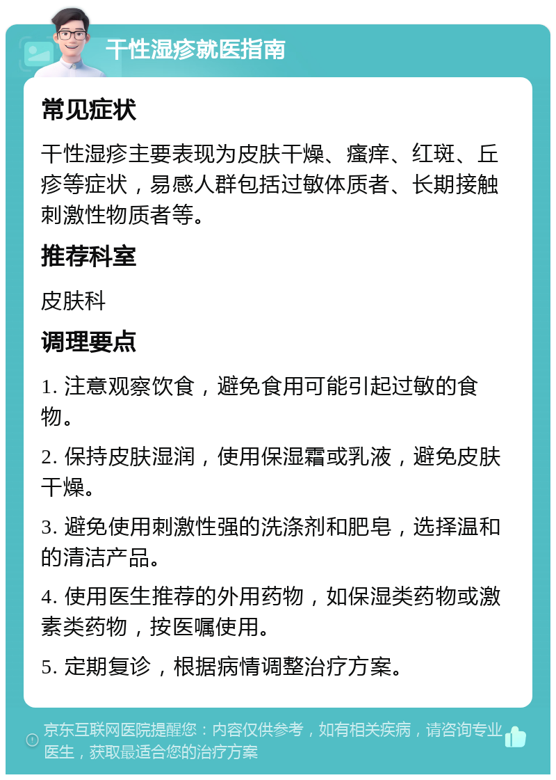 干性湿疹就医指南 常见症状 干性湿疹主要表现为皮肤干燥、瘙痒、红斑、丘疹等症状，易感人群包括过敏体质者、长期接触刺激性物质者等。 推荐科室 皮肤科 调理要点 1. 注意观察饮食，避免食用可能引起过敏的食物。 2. 保持皮肤湿润，使用保湿霜或乳液，避免皮肤干燥。 3. 避免使用刺激性强的洗涤剂和肥皂，选择温和的清洁产品。 4. 使用医生推荐的外用药物，如保湿类药物或激素类药物，按医嘱使用。 5. 定期复诊，根据病情调整治疗方案。