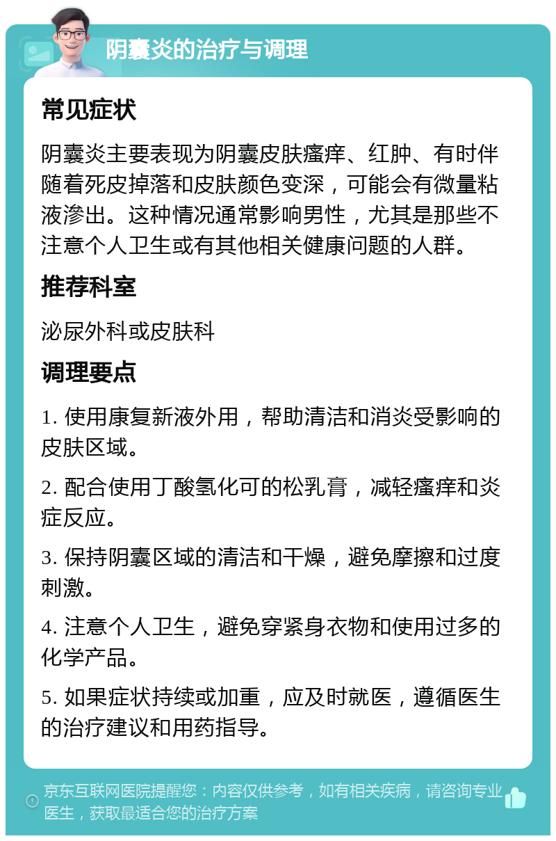 阴囊炎的治疗与调理 常见症状 阴囊炎主要表现为阴囊皮肤瘙痒、红肿、有时伴随着死皮掉落和皮肤颜色变深，可能会有微量粘液滲出。这种情况通常影响男性，尤其是那些不注意个人卫生或有其他相关健康问题的人群。 推荐科室 泌尿外科或皮肤科 调理要点 1. 使用康复新液外用，帮助清洁和消炎受影响的皮肤区域。 2. 配合使用丁酸氢化可的松乳膏，减轻瘙痒和炎症反应。 3. 保持阴囊区域的清洁和干燥，避免摩擦和过度刺激。 4. 注意个人卫生，避免穿紧身衣物和使用过多的化学产品。 5. 如果症状持续或加重，应及时就医，遵循医生的治疗建议和用药指导。