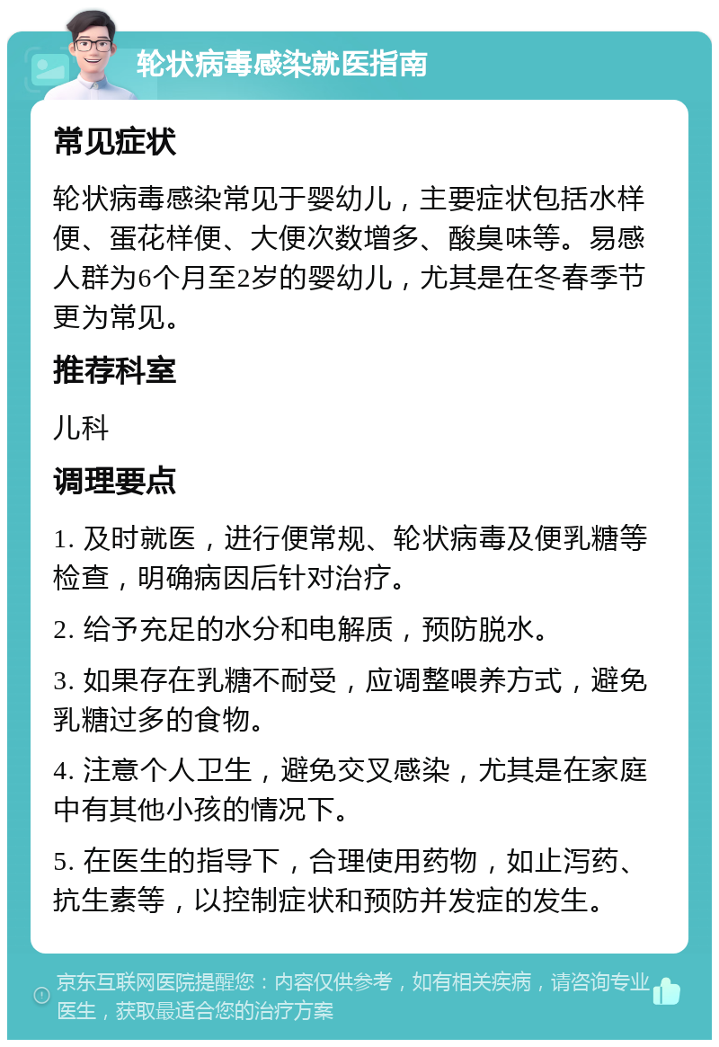 轮状病毒感染就医指南 常见症状 轮状病毒感染常见于婴幼儿，主要症状包括水样便、蛋花样便、大便次数增多、酸臭味等。易感人群为6个月至2岁的婴幼儿，尤其是在冬春季节更为常见。 推荐科室 儿科 调理要点 1. 及时就医，进行便常规、轮状病毒及便乳糖等检查，明确病因后针对治疗。 2. 给予充足的水分和电解质，预防脱水。 3. 如果存在乳糖不耐受，应调整喂养方式，避免乳糖过多的食物。 4. 注意个人卫生，避免交叉感染，尤其是在家庭中有其他小孩的情况下。 5. 在医生的指导下，合理使用药物，如止泻药、抗生素等，以控制症状和预防并发症的发生。