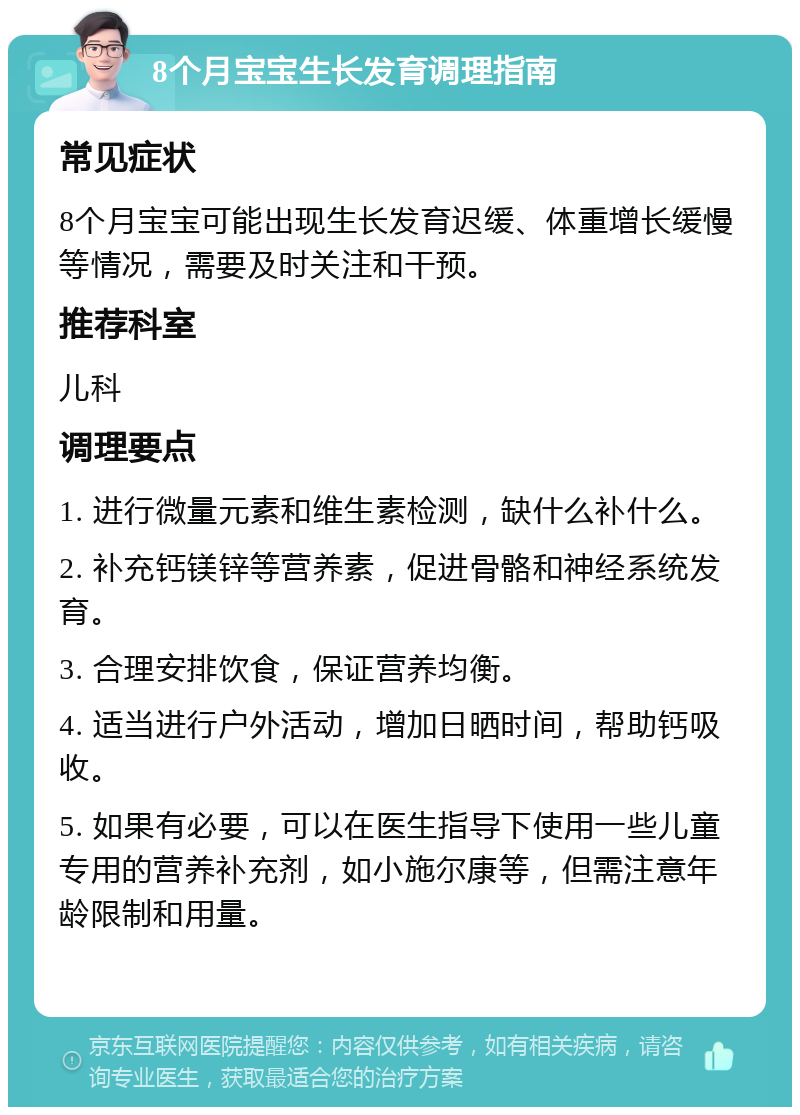 8个月宝宝生长发育调理指南 常见症状 8个月宝宝可能出现生长发育迟缓、体重增长缓慢等情况，需要及时关注和干预。 推荐科室 儿科 调理要点 1. 进行微量元素和维生素检测，缺什么补什么。 2. 补充钙镁锌等营养素，促进骨骼和神经系统发育。 3. 合理安排饮食，保证营养均衡。 4. 适当进行户外活动，增加日晒时间，帮助钙吸收。 5. 如果有必要，可以在医生指导下使用一些儿童专用的营养补充剂，如小施尔康等，但需注意年龄限制和用量。