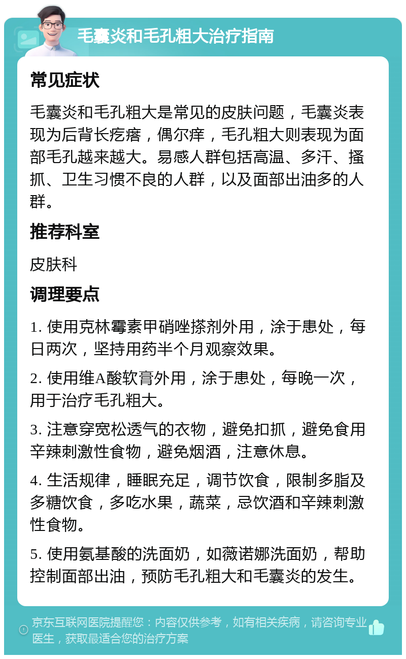 毛囊炎和毛孔粗大治疗指南 常见症状 毛囊炎和毛孔粗大是常见的皮肤问题，毛囊炎表现为后背长疙瘩，偶尔痒，毛孔粗大则表现为面部毛孔越来越大。易感人群包括高温、多汗、搔抓、卫生习惯不良的人群，以及面部出油多的人群。 推荐科室 皮肤科 调理要点 1. 使用克林霉素甲硝唑搽剂外用，涂于患处，每日两次，坚持用药半个月观察效果。 2. 使用维A酸软膏外用，涂于患处，每晚一次，用于治疗毛孔粗大。 3. 注意穿宽松透气的衣物，避免扣抓，避免食用辛辣刺激性食物，避免烟酒，注意休息。 4. 生活规律，睡眠充足，调节饮食，限制多脂及多糖饮食，多吃水果，蔬菜，忌饮酒和辛辣刺激性食物。 5. 使用氨基酸的洗面奶，如薇诺娜洗面奶，帮助控制面部出油，预防毛孔粗大和毛囊炎的发生。